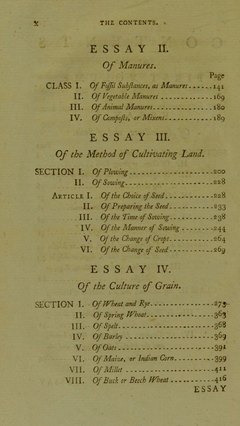 ESSAY II. Of Manures. Page CLASS I. Of Fofftl Subjlances, as Manures 141 11. Of Vegetable Manures 169 III. Of Animal Manures 180 IV. Of Compojls, or Mixens 189 ESSAY III. Of the Method of Cultivating hand. SECTION I. Of Plowing . * 200 II. Of Sowing 228 Article I. Of the Choice of Seed 228 II. Of Preparing the Seed 233 III. Of the Time of Sowing 238 IV. Of the Manner of Sowing 244 V. Of the Change of Crops 264 VI. Of the Change of Seed .269 ESSAY IV. Of the Culture of Grain. SECTION I. Of Wheat and Rye 273.- II. Of Spring Wheat 363 III. Of Spelt 368 IV. Of Barley '*-369 V. Of Oats 39l VI. Of Maize, or Indian Corn ~ -399 VII. Of Millet 411 VIII. Of Buck or Beech Wheat 4l6 ESSAY