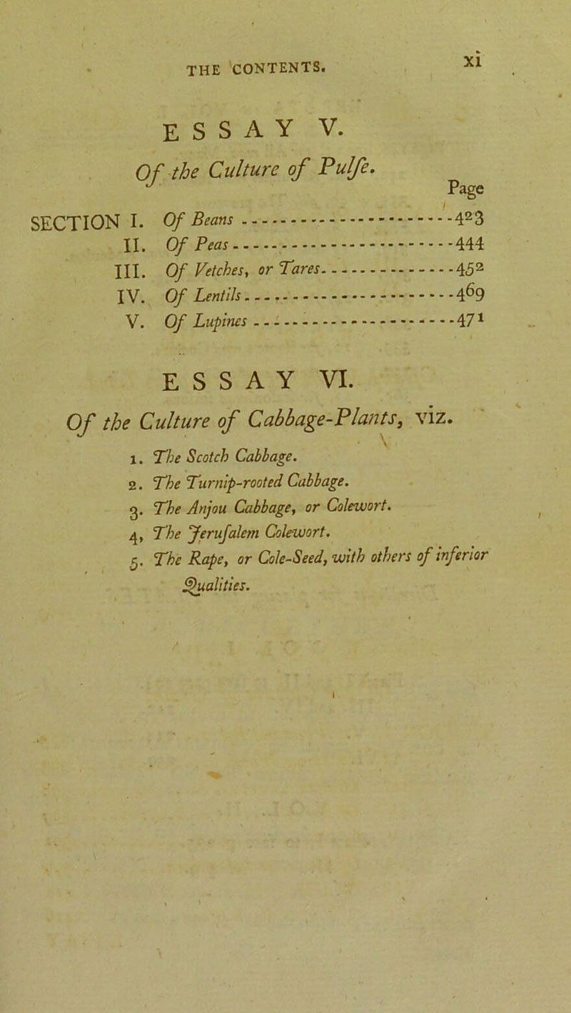 ESSAY V. Of the Culture of Pulfe. ' Page SECTION I. Of Beans 423 II. Of Peas 444 HI. Of Vetches, or Tares 452 IV. Of Lentils 469 V. Of Lupines - — 471 ESSAY VI. Of the Culture of Cabbage-Plants, viz. 1. The Scotch Cabbage. z. The Turnip-rooted Cabbage. g. The Anjou Cabbage, or Coleuiort. The Jerufalem Coleuiort. 5. The Rape, or Cole-Seed, with others of inferior Qualities.