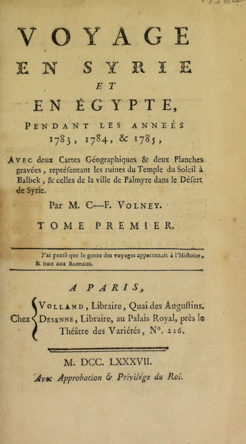 VOYAGE EN S Y R ï E E T EN ÉGYPTE, Pendant les a n n e é $ 1783, 1784, &amp; 1785, Avec deux Cartes Géographiques &amp; deux Planches gravées, repréfentant les ruines du Temple du Soleil à Balbek, &amp; celles de la ville de Palmyre dans le Défert de Syrie. Par M. C—F. Volney. TOME PREMIER, J’ai penféque le genre des royages appartenait à l’Hiftoire, &amp;. non aux Romans. A PARIS, VVolland, Libraire, Quai des Auguftins. Chez R Desenne, Libraire, au Palais Royal, près le # Théâtre des Variétés, N°. 2.16. h ■ r  — vT=r« M. DCC. LXXXVII. Avôc Approbation &amp; Privilège du Roi.
