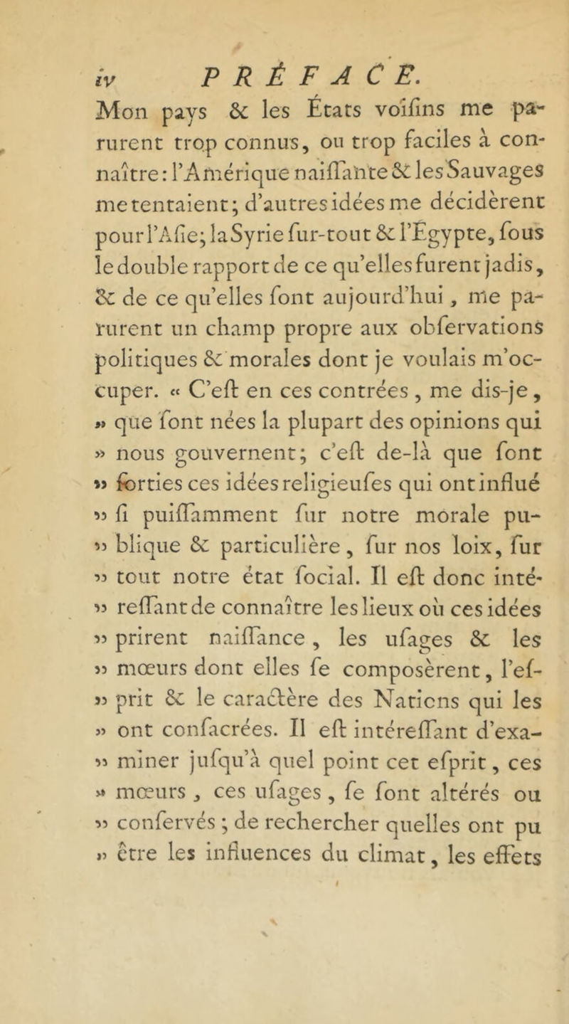 tV P R É F A CE. Mon pays &amp; les États voiflns me pa- rurent trop connus, ou trop faciles à con- naître: l’Amérique naiffahte St les Sauvages me tentaient; d’autres idées me décidèrent pourl’Àfle; laSyrie fur-tout St l’Egypte, fous le double rapport de ce qu’elles furent jadis, St de ce qu’elles font aujourd’hui, me pa- rurent un champ propre aux obfervations politiques St morales dont je voulais m’oc- cuper. « C’eEb en ces contrées , me dis-je, « que font nées la plupart des opinions qui » nous gouvernent; c’eft de-là que font *&gt; fcrties ces idées religieufes qui ont influé « fl puifïamment fur notre morale pn- « blique Se particulière, fur nos loix, fur 33 tout notre état focial. Il efl donc inté' reliant de connaître les lieux où ces idées 33 prirent naiiïance, les ufages St les 33 mœurs dont elles fe composèrent, l’ef- 33 prit St le caractère des Nations qui les » ont confacrées. Il efl: intéreflant d’exa- 33 miner jufqu’à quel point cet efprit, ces * mœurs , ces ufages , fe font altérés ou 33 confervés ; de rechercher quelles ont pu ,3 être les influences du climat, les effets «