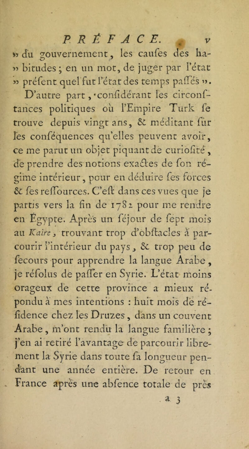 PRÉFACE. ( v *» du gouvernement, les caufes des ha- » birudes ; en un mot, de juger par l’état 55 préfent quel fut l’état des temps paffés »». D’autre part , • considérant les circonf- tances politiques ou l’Empire Turk fe trouve depuis vingt ans, &. méditant fur les conféquences qu’elles peuvent avoir, ce me parut un objet piquant de curiofité , de prendre des notions exaébes de fon ré- gime intérieur, pour en déduire fes forces & fes reffources. G’eft dans ces vues que je partis vers la fin de 1782 pour me rendre en Egypte. Après un féjour de fept mois au Kaire j trouvant trop d’obîlacles à par- courir l’intérieur du pays &. trop peu de fecours pour apprendre la langue Arabe, je réfolus de palier en Syrie. L’état moins orageux de cette province a mieux ré- pondu a mes intentions : huit mois de ré- fidence chez les Druzes, dans un couvent Arabe, m’ont rendit la langue familière; j’en ai retiré l’avantage de parcourir libre- ment la Syrie dans toute fa longueur pen- dant une année entière. De retour en France après une abfence totale de près