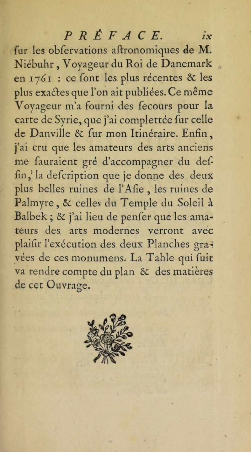 fur les obfervations agronomiques de M. Niébuhr , Voyageur du Roi de Danemark en 1761 : ce font les plus récentes & les plus exactes que Ton ait publiées. Ce même Voyageur m’a fourni des fecours pour la carte de Syrie, que j’ai complettée fur celle de Danville & fur mon Itinéraire. Enfin, j’ai cru que les amateurs des arts anciens me fauraient gré d’accompagner du def- fin,s la defcription que je donne des deux plus belles ruines de l’Afie , les ruines de Palmyre, êc celles du Temple du Soleil à Balbek ; & j’ai lieu de penfer que les ama- teurs des arts modernes verront avec plaifîr l’exécution des deux Planches gra-- vées de ces monumens. La Table qui fuit va rendre compte du plan ôc des matières de cet Ouvrage. O