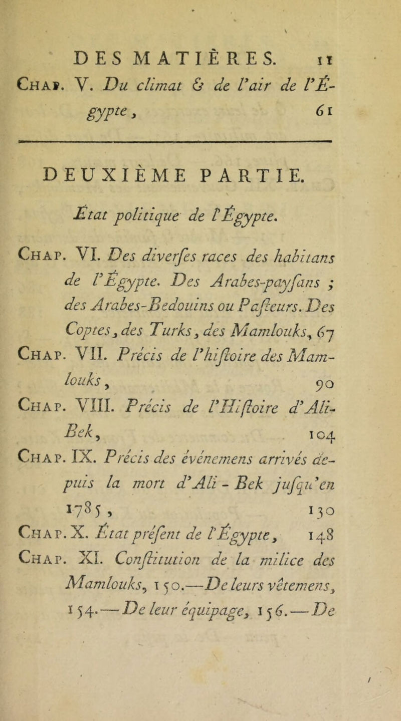 DES MATIÈRES. it Chaf. V. Du climat & de l’air de l’Ê- gypie , 61 DEUXIÈME PARTIE. Etat politique de £ Égypte. Ch a p. VI. Des diverfes races des habitans de VÉgypte. Des Arabes-payfans ; des Arabes-Bedouins ou Pajleurs. Des Coptes j des Turks 3 des Mamlouks, 6-j Chap. VII. Précis de l'hifloire des Mam- louks 9 qQ Ch A p. VIII. Précis de ITlifloire d’Ali- Bek, 104 Chap. IX. P récis des événemens arrivés de- puis la mort d’Alï - Bek jufqu en 1785, 130 Ch a p. X. L tat préfent de l'Égypte, 148 Chap. XL Conjlitution de la milice des Mamlouks y t 50.—D e leurs vetemens y