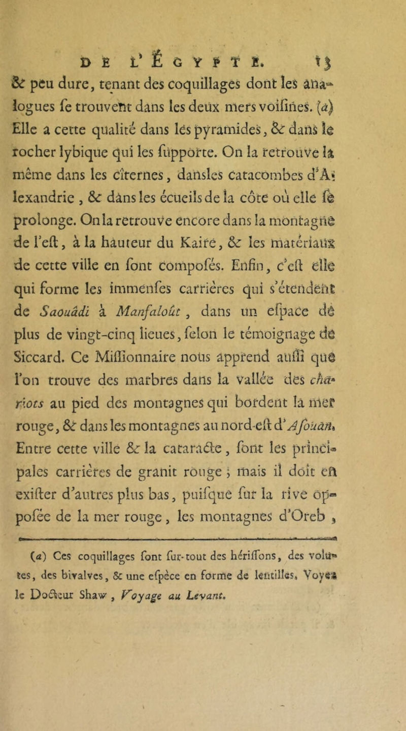 & peu dure, tenant des coquillages dont les ana~ logues fe trouvent dans les deux mers voilines. (à) Elle a cette qualité dans lès pyramides, 6c dans le rocher lybique qui les füpporte. On la retrouve la même dans les citernes, datlsles catacombes d5A* lexandrie , 8c dans les écueils de la côte où elle fè prolonge. On la retrouve encore dans la montagne de l’elt, à la hauteur du Kaire, 6c les matériaux de cette ville en font compofés. Enfin, c’eft elle qui forme les immenfes carrières qui s’étendent de Saouâdi à Manfaloüt, dans un efpace dé plus de vingt-cinq lieues, félon le témoignage de Siccard. Ce Millionnaire nous apprend aulli que l’on trouve des marbres dans la vallée des cha* r\ots au pied des montagnes qui bordent la nie? rouge, 8c dans les montagnes au nord-eftd'Afo'uànu Entre cette ville 8c la catarade, font les princU pales carrières de granit rouge j mais il doit eft exifter d’autres plus bas, puifque fur la rive ôp- pofée de la mer rouge, les montagnes d’Oreb , (a) Ces coquillages font fur-tout des h^rilfons, des voili» tes, des bivalves, & une efpèce en forme de lentilles* Yoye* le Doreur Shaw , Voyage au Levant.