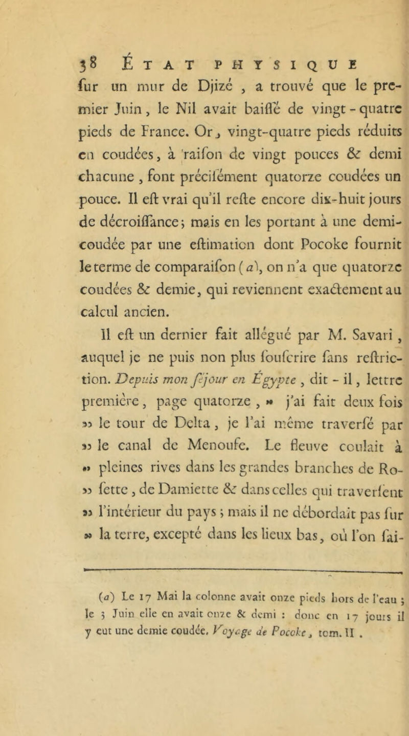 fur un mur de Djizé , a trouvé que le pre- mier Juin, le Nil avait baiflé de vingt - quatre pieds de France. Orj vingt-quatre pieds réduits en coudées, à raifon de vingt pouces &: demi chacune , font précilément quatorze coudées un pouce. Il eft vrai quil relie encore div-huit jours de décroiiïance ; mais en les portant à une demi- coudée par une eftimaticn dont Pocoke fournit le terme de comparaifon ( a\ on n'a que quatorze coudées & demie, qui reviennent exaélementau calcul ancien. 11 eft un dernier fait allégué par M. Savari , auquel je ne puis non plus fouferire fans reftric- tion. Depuis mon fîjour en Égypte , dit - il, lettre première, page quatorze , »♦ j’ai fait deux fois 35 le tour de Delta, je l’ai même traverfé par 33 le canal de Menoufe. Le fleuve coulait à .* pleines rives dans les grandes branches de Ro- is fette, de Damiette de dans celles qui traverlent as l’intérieur du pays ; mais il ne débordait pas fur » la terre, excepté dans les lieux bas, où l’on fai- (<j) Le 17 Mai la colonne avait onze pieds hors de l'eau ; le 5 Juin elle en avait onze & demi : donc en 17 jouis il y eut une demie coudée. Voycgc de Pocoke , rem. II .