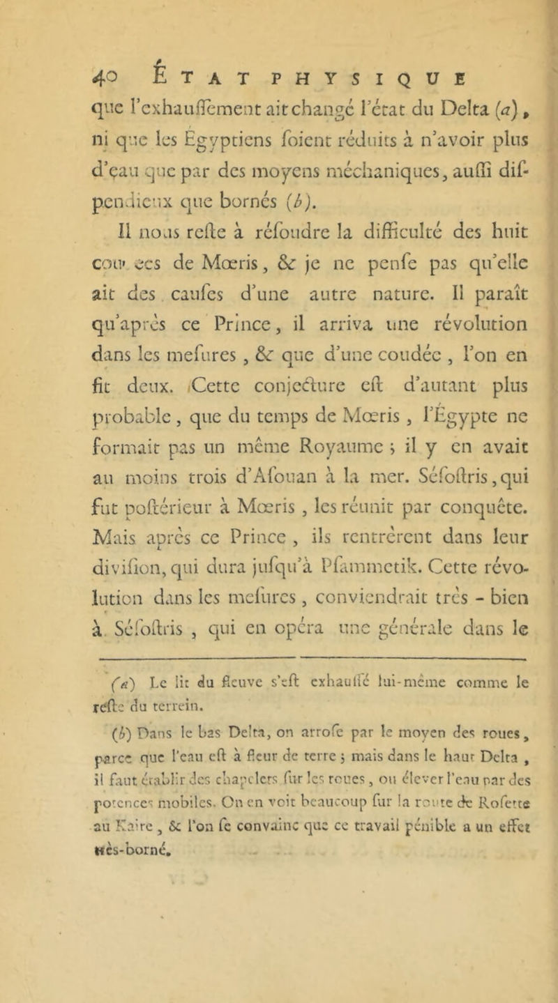 que l’exhauflement ait change l’état du Delta (a), ni que les Egyptiens foient réduits à n’avoir plus d’eau que par des moyens méchaniques, auffi dis- pendieux que bornés (b). Il nous relie à refondre la difficulté des huit cou» ecs de Mœris, & je ne penfe pas qu’elle ait des caufes d’une autre nature. Il paraît qu après ce Prince, il arriva une révolution dans les tnefures , &: que d’une coudée , l’on en fit deux. (Cette conjecture eft d’autant plus probable, que du temps de Mœris, l’Egypte ne formait pas un même Royaume i il y en avait au moins trois d’Afouan à la mer. Séfoltris, qui fut poltériçur à Mœris , les réunit par conquête. Mais après ce Prince , ils rentrèrent dans leur divifion, qui dura jufqu’à Pfammetik. Cette révo- lution dans les mefqrcs, conviendrait très - bien à Séfoltris , qui en opéra une générale dans le (a) Le lit du fleuve s’eft exhautic lui-meme comme le relie du terrein. (£) Dans le bas Delta, on arrofe par le moyen des roues, parce que l'eau eft à fleur de terre ; mais dans le haut Delta , il faut établir des chapelets furies roues, ou élever l’eau par des potences mobiles. On en voit beaucoup fur la route de Rofette au Kaire , & l’on fc convainc que ce travail pénible a un effet Hcs-borné.