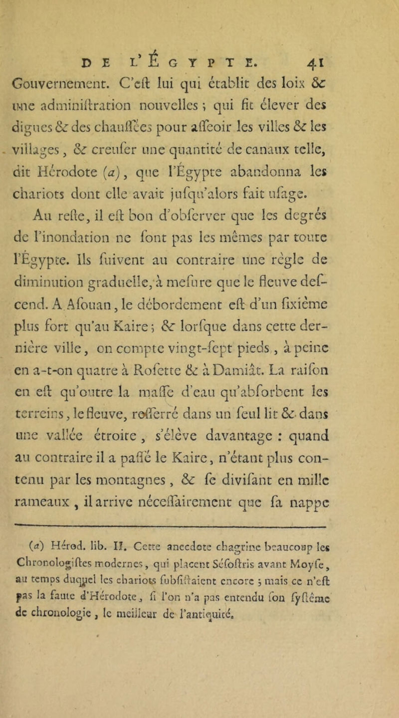 Gouvernement. C’cft lui qui établit des loix &c une adminiftration nouvelles ; qui fit clever des digues &: des chauflces pour afleoir les villes & les villages, &: creufer une quantité de canaux telle, dit Hérodote (a), que l’Egypte abandonna les chariots dont elle avait jufqu’alors fait ufage. Au refie, il efi bon d’obfcrvcr que les degrés de l’inondation ne font pas les mêmes par toute l’Égypte. Ils fuivent au contraire une règle de diminution graduelle, à mefure que le fleuve def- cend. A Afouan, le débordement efi; d’un fixième plus fort qu’au Kaire; &: lorfque dans cette der- nière ville, on compte vingt-fept pieds, à peine en a-t-on quatre à Rofette & àDamiât. La raifon en efi; qu’outre la mafle d’eau qu’abforbent les terreins, le fleuve, rofierré dans un feul lit & dans une vallée étroite , s’élève davantage : quand au contraire il a paflé le Kaire, n étant plus con- tenu par les montagnes, & fe divifant en mille rameaux , il arrive nécefiairement que fa nappe (<*) Hérod. lib. Iî. Cette anecdote chagrine beaucoup les Chronologiftes modernes, qui placent Séfoftris avant Moyfe, au temps duqpcl les chariots fubfîftaient encore ; mais ce n’cfl pas la faute d’Hérodote, fi l’on n’a pas entendu fou fyfiémc de chronologie , le meiiiear de l’antiquicc.