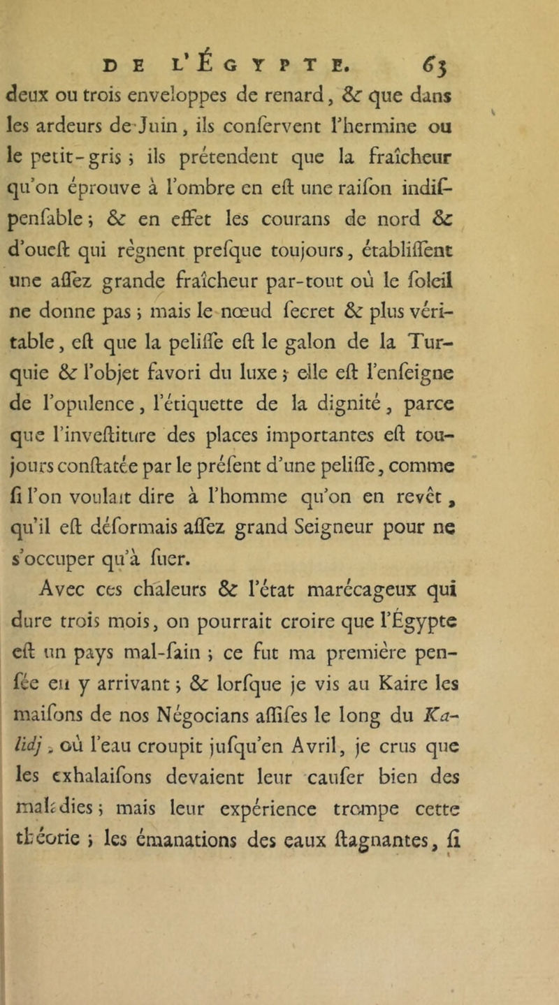 deux ou trois enveloppes de renard, &amp;: que dans les ardeurs de Juin, ils confervent l’hermine ou le petit-gris ; ils prétendent que la fraîcheur qu’on éprouve à l’ombre en eft une raifon indif- penfable ; &amp; en effet les courans de nord 5c d’oueft qui régnent prefque toujours, établirent une allez grande fraîcheur par-tout où le foieil ne donne pas ; mais le nœud fecret &amp; plus véri- table, eft que la peliffe eft le galon de la Tur- quie &amp; l’objet favori du luxe elle eft l’enfeigne de l’opulence, l’étiquette de la dignité, parce que l’inveftiture des places importantes eft tou- jours conftatée par le préfent d’une pelifle, comme H l’on voulait dire à l’homme qu’on en revct , qu’il eft déformais allez grand Seigneur pour ne s’occuper qu’à fuer. Avec ces chaleurs &amp; l’état marécageux qui dure trois mois, on pourrait croire que l’Égypte eft un pays mal-fain ; ce fut ma première pen- fée eu y arrivant s &amp; lorfque je vis au Kaire les mailbns de nos Négocians aftifes le long du K a- lidj , où l’eau croupit jufqu’en Avril, je crus que les cxhalaifons devaient leur caufer bien des mahdies ; mais leur expérience trompe cette théorie i les émanations des eaux ftagnantes, fi