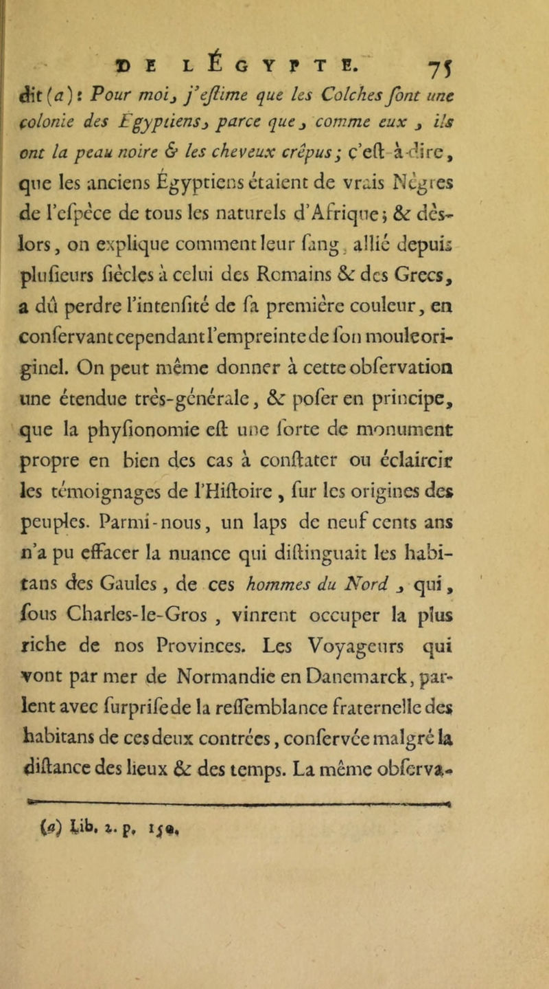 Æt(a) r Pour moij j’ejlime que les Colches font une çolonie des Egyptiens j parce que comme eux , ils ont la peau noire &amp; les cheveux crépus; c’eft à-dire, que les anciens Égyptiens étaient de vrais Nègres de l’cfpèce de tons les naturels d’Afrique; &amp; dès- lors, on explique comment leur fang. allié depuis plufieurs fiècles à celui des Romains &amp;: des Grecs, a dû perdre l’intenfité de fa première couleur, en confèrvant cependant l’empreinte de fon mouleori- ginel. On peut même donner à cette obfervation une étendue très-gcnérale, &amp;: poferen principe, que la phyfionomie eft une forte de monument propre en bien des cas à conftater ou éclaircir les témoignages de l’Hiftoire , fur les origines des peuples. Parmi-nous, un laps de neuf cents ans n’a pu effacer la nuance qui diftinguait les habi- tans des Gaules , de ces hommes du Nord , qui, fous Charles-le-Gros , vinrent occuper la plus riche de nos Provinces. Les Voyageurs qui vont par mer de Normandie en Danemarck, par- lent avec furprifede la reflemblance fraternelle des habitans de ces deux contrées, confervée malgré la diftance des lieux &amp; des temps. La même obfcrva- (a) lib, i. p, IJ a.