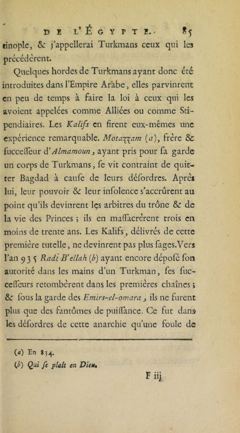 tinople, &amp; j’appellerai Turkmans ceux qui les précédèrent. Quelques hordes de Turkmans ayant donc été introduites dans l’Empire Arabe, elles parvinrent en peu de temps à faire la loi à ceux qui les avoient appelées comme Alliées ou comme Sti- pendiâmes. Les Kalifs en firent eux-mêmes une expérience remarquable. Mota^am (a), frère 8c fucceffeur d’ /Jlmamoun3 ayant pris pour fa garde un corps de Turkmans, fe vit contraint de quit- ter Bagdad à caufe de leurs défordrcs. Après lui, leur pouvoir 8c leur infolence s’accrurent au point qu’ils devinrent les arbitres du trône 8c de la vie des Princes ; ils en maffacrèrent trois en moins de trente ans. Les Kalifs, délivrés de cette première tutelle, ne devinrent pas plus fages.Vers l’an 93 Rad 'i B’cllah (b) ayant encore dépofé fon autorité dans les mains d’un Turkman, fes fuc- cefîeurs retombèrent dans les premières chaînes ; 8c fous la garde des Emïrs-el-omara j ils ne furent plus que des fantômes de puiflance. Ce fut dans les défordres de cette anarchie qu’une foule de (&lt;0 En 854. O Qui fc plaît en Dieu.•