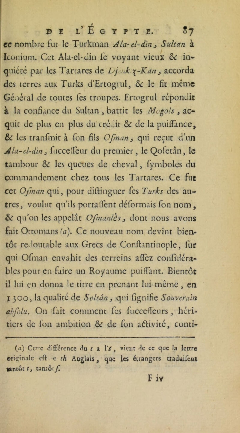 PI I.’ E G Y P T E. $7 ec nombre fut le Turkman Ala-d-din^ Sultan à Iconium. Cet Ala-el-clin le voyant vieux 6c in- quiété par les Tartarcs de bj nk\-Kan &gt; accorda des terres aux Turks d’Ertogrul, 6c le fit même Général de toutes lés troupes. Ertogrul répondit à la confiance du Sultan , battit les Megols 4 ac- quit de plus en plus du trév.iir 6c de la puiflfance, 6c les tranfmit à fon fils Ofman 3 qui reçut d’un Ala-d-din} fuccelïèur du premier, le Qofetân, le tambour 6c les queues de cheval, fymboles du commandement chez tous les Tartares. Ce fut cet Ofman qui, pour diftinguer fes Turks des au- tres, voulut qu’ils portaient déformais fon nom, 6c qu’on les appelât Ofmanlbs _, dont nous avons fait Ottomans fa). Ce nouveau nom devint bien- tôt redoutable aux Grecs de Conftantinople, fur qui Ofman envahit des terreins aflez confidéra- bles pour en faire un Royaume pui fiant. Bientôt il lui en donna le titre en prenant lui-même, en I 300, la qualité de Soltân3 qui lignifie Souverain ahfolu. On fait comment fes fuccefieurs , héri- tiers de fon ambition 6c de fon aélivité, conti- fa) Ce^'c différence rlu t a 1’/, vient de ce que la lettre originale eft ‘e th Aoglais, que les étrangers tiaduifenS tantôt t, tantôt f. F iv