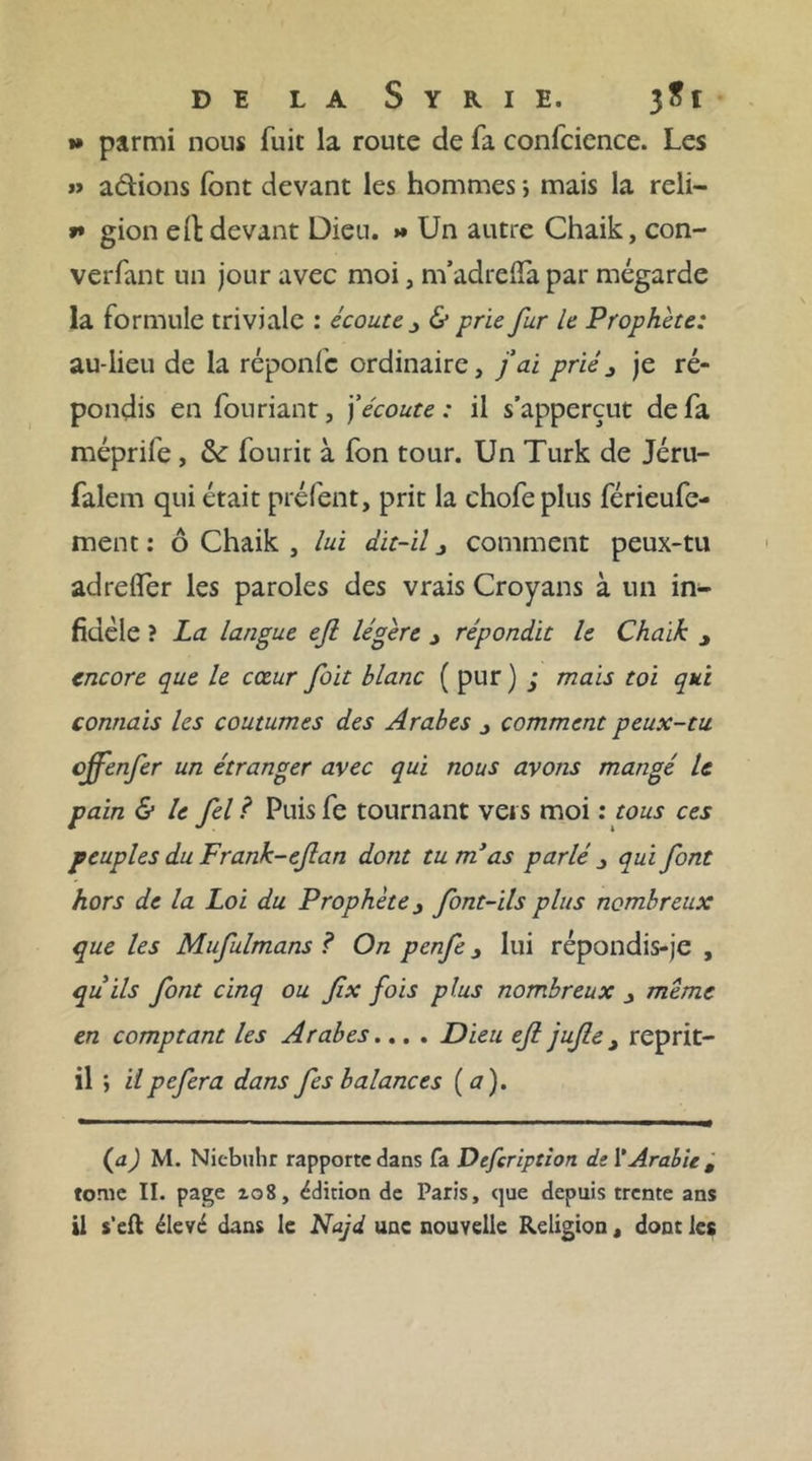 »» parmi nous fuit la route de fa conlcience. Les » adions font devant les hommes -, mais la reli- f* gion eÜ: devant Dieu. &gt;* Un autre Chaik, con- verfant un jour avec moi, m’adrelfa par mégarde la formule triviale : écoute 3 &amp; prie fur le Prophète: au-lieu de la réponfe ordinaire, fai prié3 je ré- pondis en fouriant, j’écoute : il s’apperçut de fa méprife, &amp;: fou rit à fon tour. Un Turk de Jéru- falem qui était préfent, prit la chofe plus férieufe- ment : ô Chaik , lui dit-il 3 comment peux-tu adrelfer les paroles des vrais Croyans à un in- fidèle ? La langue ejl légère 3 répondit le Chaik y encore que le cœur fait blanc ( pur ) ; mais toi qui connais les coutumes des Arabes 3 comment peux-tu cjfenfer un étranger avec qui nous avons mangé le pain &amp; le fel ? Puis fe tournant vers moi : tous ces peuples du Frank-efan dont tu m'as parlé 3 qui font hors de la Loi du Prophète 3 font-ils plus nombreux que les Mufulmans ? On penfe 3 lui répondis-je , qu ils font cinq ou fix fois plus nombreux 3 meme en comptant les Arabes... . Dieu efi jufle t reprit- il ; il pefera dans fes balances ( a ). (aJ M. Nicbuhr rapporte dans fa Defcription ds Y Arabie t tome II. page 108, édition de Paris, que depuis trente ans il s’eft élevé dans le Najd une nouvelle Religion, dont les