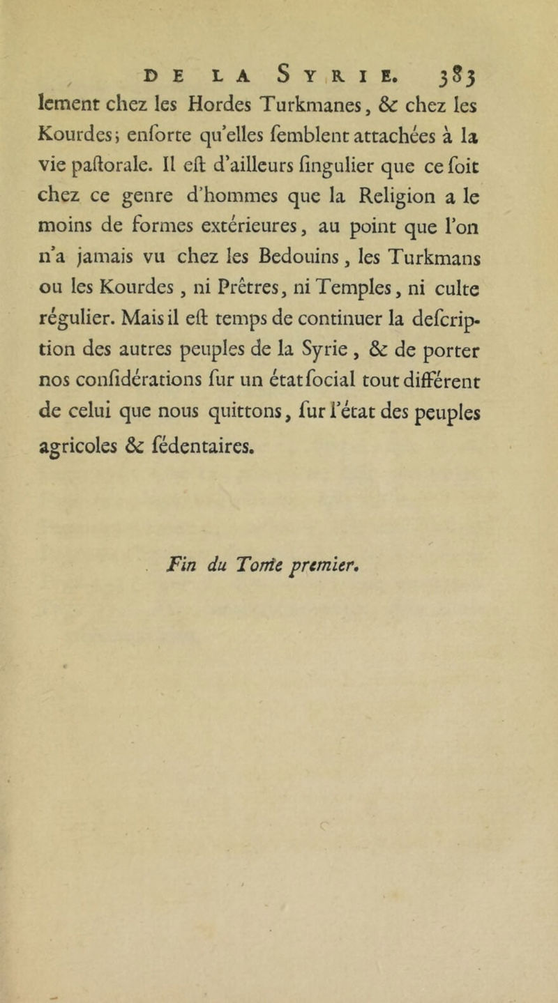 »» parmi nous fuit la route de fa conlcience. Les » adions font devant les hommes -, mais la reli- f* gion eÜ: devant Dieu. >* Un autre Chaik, con- verfant un jour avec moi, m’adrelfa par mégarde la formule triviale : écoute 3 & prie fur le Prophète: au-lieu de la réponfe ordinaire, fai prié3 je ré- pondis en fouriant, j’écoute : il s’apperçut de fa méprife, &: fou rit à fon tour. Un Turk de Jéru- falem qui était préfent, prit la chofe plus férieufe- ment : ô Chaik , lui dit-il 3 comment peux-tu adrelfer les paroles des vrais Croyans à un in- fidèle ? La langue ejl légère 3 répondit le Chaik y encore que le cœur fait blanc ( pur ) ; mais toi qui connais les coutumes des Arabes 3 comment peux-tu cjfenfer un étranger avec qui nous avons mangé le pain & le fel ? Puis fe tournant vers moi : tous ces peuples du Frank-efan dont tu m'as parlé 3 qui font hors de la Loi du Prophète 3 font-ils plus nombreux que les Mufulmans ? On penfe 3 lui répondis-je , qu ils font cinq ou fix fois plus nombreux 3 meme en comptant les Arabes... . Dieu efi jufle t reprit- il ; il pefera dans fes balances ( a ). (aJ M. Nicbuhr rapporte dans fa Defcription ds Y Arabie t tome II. page 108, édition de Paris, que depuis trente ans il s’eft élevé dans le Najd une nouvelle Religion, dont les