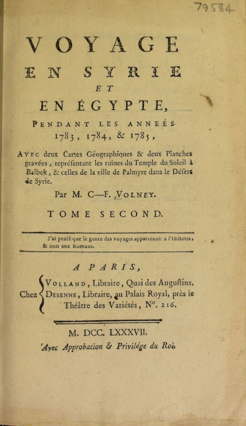 VOYAGE EN SYRIE E T E N Ê G Y P T E, Pendant les anneés- 1783 , 1784, & 1785, Avec deux Cartes Géographiques & deux Planches gravées, repréfentant les ruines du Temple du Soleil à Balbek, &: celles de la ville de Falmyre dans le DéfcrS 4c Syrie. Par M. C—F. A o l N E y. TOME SECOND. J’ai penfé que le genre des voyages appartenait a l’Hiltoire» & non aux Romans. A P A R I S J \Volland, Libraire, Quai des Auguftins, Chez \ Desenne, Libraire, Palais Royal, près lé / 'Théâtre des Variétés, N°. 116. M. DCC. LXXXVII. Avec Approbation & Privilège du Roi