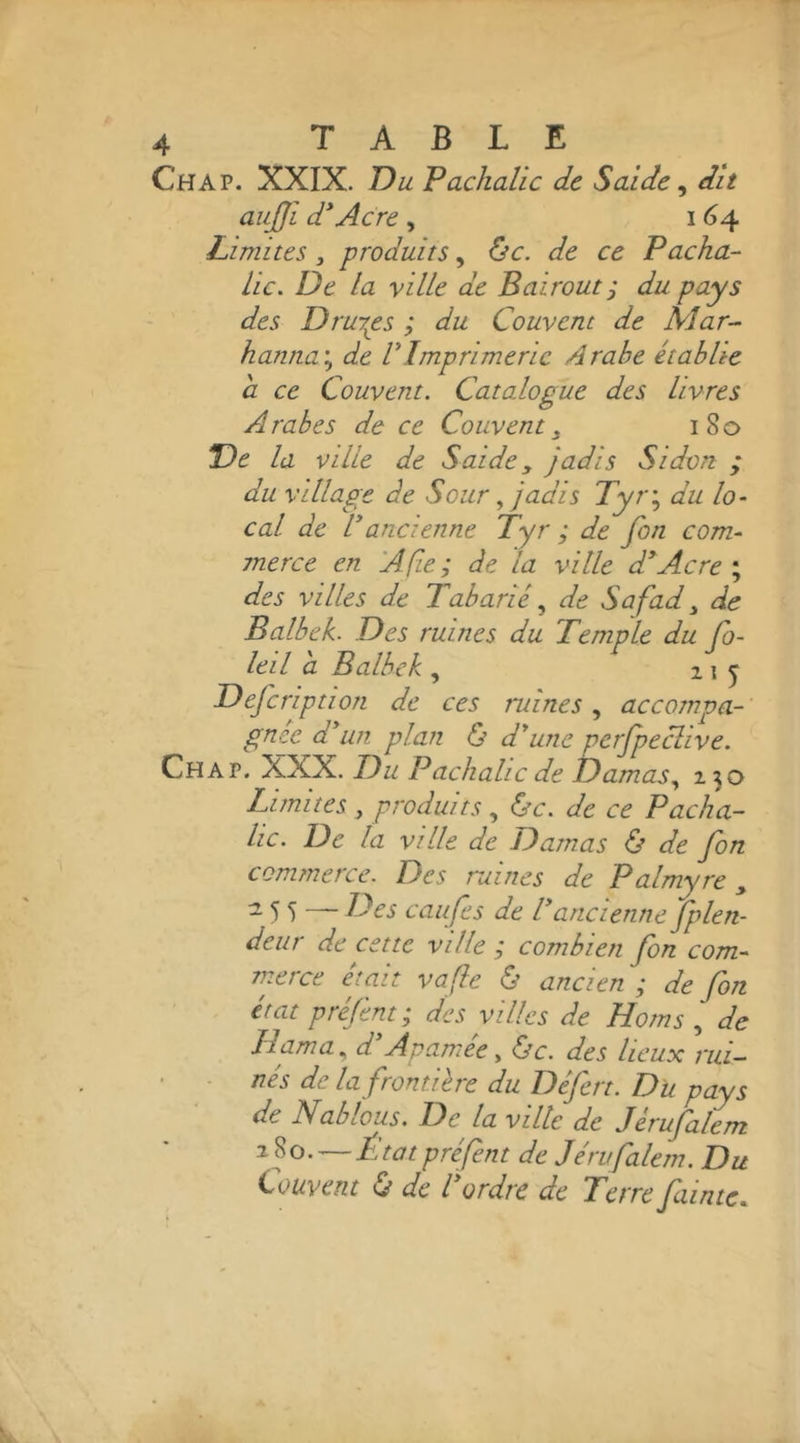 Ch A P. XXIX. Du Pachaüc de S aide ^ dit aujjl d*Acre , 164 Limites, produits, ùc. de ce Pacha- lie. De la ville de Bairout ; du pays des Drurps ; du Couvent de Mar- hanna'., de VImprimerie Arabe établie a ce Couvent. Catalogue des livres Arabes de ce Couvent^ 180 De la ville de S aide, jadis Sldon ; du village de Sour ^ jadis Tyr\ du lo- cal de P ancienne Tyr ; de fin com- merce en A fie; de la ville d^Acre'., des villes de Tabarlé de Safad ^ de Balbek. Des ruines du Temple du fo- leil a Balbek , 11 j Defiription de ces mines accotnpa-' gnee d*un plan Ij d*unc perfipecllve. Ch A P. XXX. Du Packalic de Damas., 230 Limites , produits, &amp;c. de ce Pacha- lic. De la ville de Damas ù de fin commerce. Des ruines de Palmyre ^ - 5 S ~~ Des caufes de P ancienne fplen- deur de cette ville ; combien fin com- merce était vafle ù ancien ; de fin état préfint; des villes de Homs , de llama^ d A pâmée y &amp;c. des lieux rul- ■ nés de la frontière du Défirt. Du pays de Nablous. De la ville de Jérufilem 280.—État préfint de Jérvfalem. Du Couvent 0 de P ordre de Terre falnte.