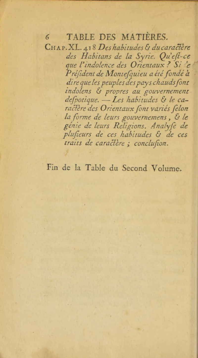 ^ TABLE DES MATIÈRES. Chap.XL. 418 Des habitudes ù ducaracllrc des Habitans de la Syrie.. Quefi-ce que indolence des Orientaux ? Si d Préfident de Montejquieu a été fondé a di re que les peuples des pays chaudsfont indolens & propres au gouvernement defpotique. — Les habitudes & le ca- ractère des Orientaux font variés félon la forme de leurs gouvernemens, & le génie de leurs Religions, ânalyfe de plufieurs de ces habitudes & de ces traits de caraclcre ; conclufon. Fin de la Table du Second Volume. ?