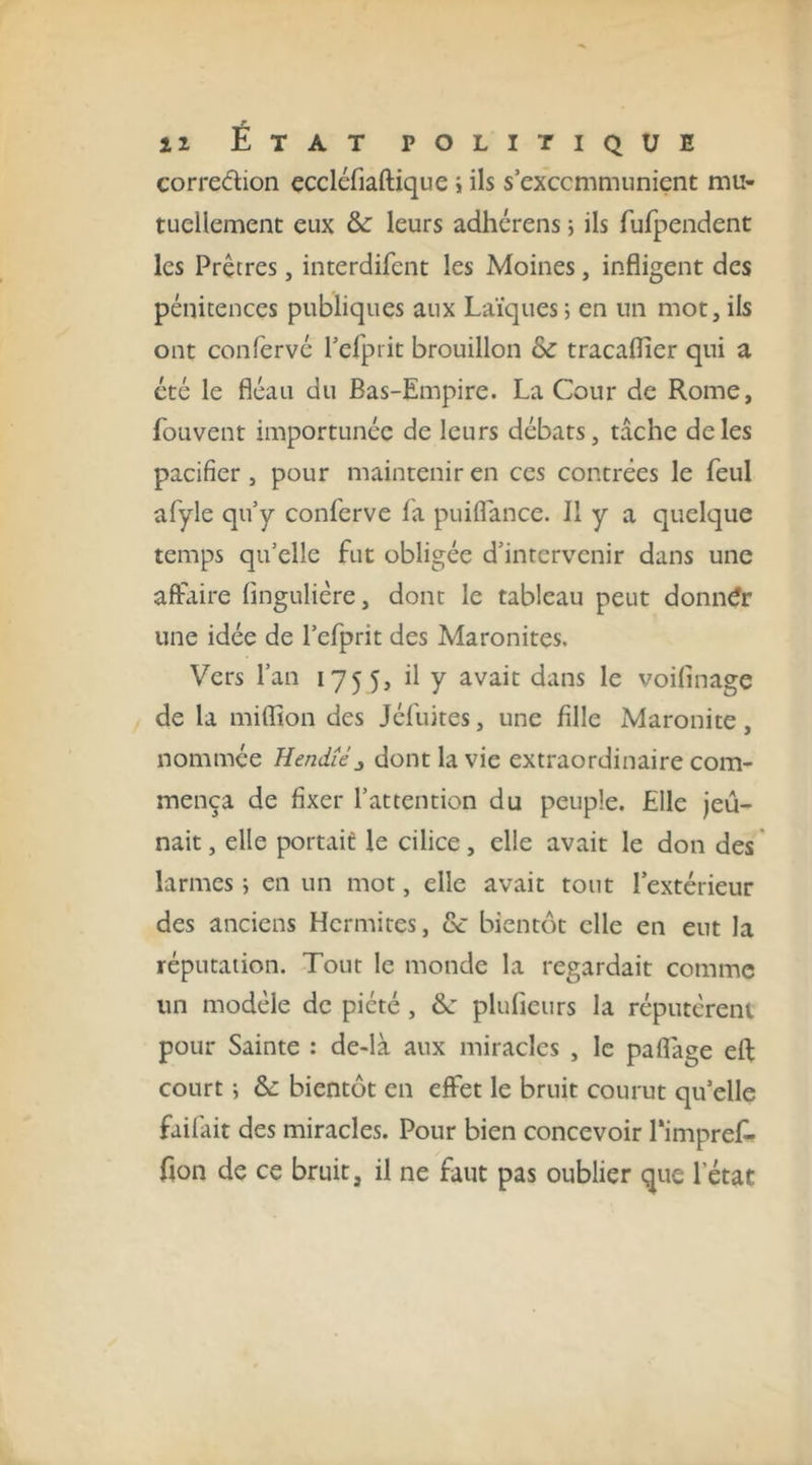 corredion çccléfiaftique j ils s exccmmunient mu- tuellement eux &amp; leurs adhérens ; ils rufpendent les Prêtres, interdifent les Moines, infligent des pénitences publiques aux Laïques; en un mot,ils ont confervc l’erprit brouillon tracaflier qui a été le fléau du Bas-Empire. La Cour de Rome, fouvent importunée de leurs débats, tache de les pacifier, pour maintenir en ces contrées le feul afyle qu’y conferve fa puiflance. Il y a quelque temps qu’elle fut obligée d’intervenir dans une affaire fingulière, dont le tableau peut donner une idée de l’efprit des Maronites. Vers l’an 1755, il y avait dans le voifinage de la miflîon des Jcfuites, une fille Maronite, nommée Hendiéj dont la vie extraordinaire com- mença de fixer l’attention du peuple. Elle jeû- nait , elle portait le cilice, elle avait le don des larmes ; en un mot, elle avait tout l’extérieur des anciens Hermites, &amp; bientôt elle en eut la réputation. Tout le monde la regardait comme un modèle de piété, ôj plufieiirs la réputcreiu pour Sainte : de-là aux miracles , le paflage eft court ; &amp; bientôt en effet le bruit courut qu’elle faifait des miracles. Pour bien concevoir Pimpref- fion de ce bruit, il ne faut pas oublier que l’état