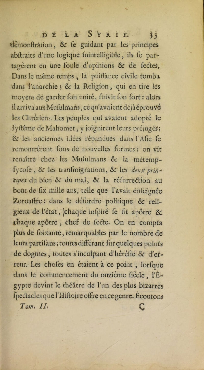 idehYonftràtion, &amp; fe guidant par les principes abftraits d’une logique inintelligible, ils fe par- tagèrent en une foule d’cpihions &amp; de fedes. Dans le même temps, la puilîànce civile tomba dans l’anarchie j &amp; la Religion, qui en tire lés hioyens de garderfon unité, fuivitfon fort: alors il arriva aux Mufulmans, cé qu’avaient déjàéprou v'é les Chrétiens. Les peuples qui avaient adopté le fyftême de Mahomet, y joignirent leurs prciugéS; ik les anciennes idées répandues dans l’Afie fe remontrèrent fous de nouvelles formes : on vit renaître chez les Mufulmans &amp; la métemp- fycofe , &amp;■ les tranfmigrations, ôc les deux prin- ‘cipes dti bien &amp; du mal, àc la réfurredion au bout de fix mille ans, telle que l’avait ènfeignée iZorOaftre i dans le déibrdre politique &amp; reli- gieux de l’état, [chaque infpiré fe fît apôtre àC. chaque apôtre , chef de fede. On en compta plus de foixante, remarquables par le nombre de leurs partifansi routes différant fur quelques points de dogmes, toutes s’inculpant d’héréfîe èc d’er- reur. Les chofes en étaient à ce point , lorfquc dans le cotiamencemcnt du onzième fièclc, l’É- gypte devint le théâtre de l’un des plus bizarres rpedaciesque l’Hiftoire offre en ce genre. Écoutons Tom, lli C