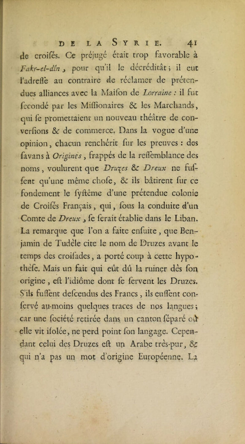 de croiTés. Ce préjuge était trop favorable à Fakr-el-dm j pour qu’il le décrédicât ; il eut Tadreflè au contraire de réclamer de préten- dues alliances avec la Maifon de Lorraine : il fut fécondé par les Miffionaires &amp; les Marchands, qui fe promettaient un nouveau théâtre de con- verfions &amp; de commerce, Dans la vogue d’une opinion, chacun renchérit fur les preuves : des favans à Origines, frappés de la reflemblance des noms, voulurent que Dru'^es Dreux ne fuf- fent qu’une même chofe, &amp; ils bâtirent fur ce fondement le fyftême d’une prétendue colonie de Croifés Français, qui, fous la conduite d’un Comte de Dreux j fe ferait établie dans le Liban. La remarque que l’on a faite enfuite , que Ben- jamin de Tudéle cite le nom de Druzes avant le temps des croifades, a porté coup à cette hypo- thèfc. Mais un fait qui eût dû la ruiner dès fon origine, eft l’idiome dont fe fervent les Druzes. S’ils fulTent defeendus des Francs, ils enflent con- fervé avi-moins quelques traces de nps langues ; car une fociété retirée dans un canton féparé oû' elle vit ilolée, ne perd point fon langage. Cepen- dant celui des Druzes eft: un Arabe très-pur, ^ qui n’a pas un mot d’origine Européenne. La