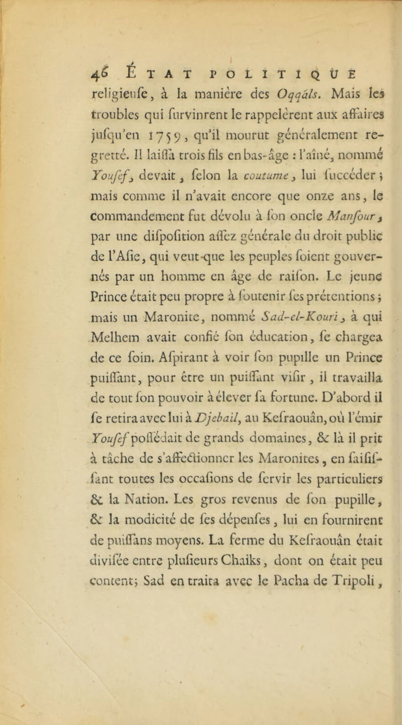 religieiife, à la manière des Oqqâls. Mais les troubles qui furvinrenc le rappelèrent aux affaires jnfqu’en 1759, qu’il mourut généralement re- gretté. Il laifla trois fils en bas-âge : l’aîné, nommé Youfcfj devait, félon la coutume 3 lui luccéder j mais comme il n’avait encore que onze ans, le commandement fut dévolu à fon oncle Manfour j par une difpofition allez générale du droit public de l’Afie, qui veut-que les peuples fuient gouver- nés par un homme en âge de raifon. Le jeune Prince était peu propre à Ibiitenir fcs prétentions j mais un Maronite, nommé Sad-cl-Kouri3 à qui Melhem avait confié fon éducation, fe chargea de ce foin. Afpirant à voir fon pupille un Prince puiflant, pour être un puiflant vifir , il travailla de tout Ion pouvoir à élever fa fortune. D’abord il fe retira avec lui à au Kefraouân,où l’émir Youfef poffédait de grands domaines, ôc là il prit à tâche de s’affedionncr les Maronites, en faifif- fant toutes les occafions de fcrvir les particuliers &amp;, la Nation. Les gros revenus de fon pupille, &amp;: la modicité de fes dépenles, lui en fournirent de puiffans moyens. La ferme du Kefraouân était divifée entre plufieursChaiks, dont on était peu content 5 Sad en traita avec le Pacha de Tripoli,