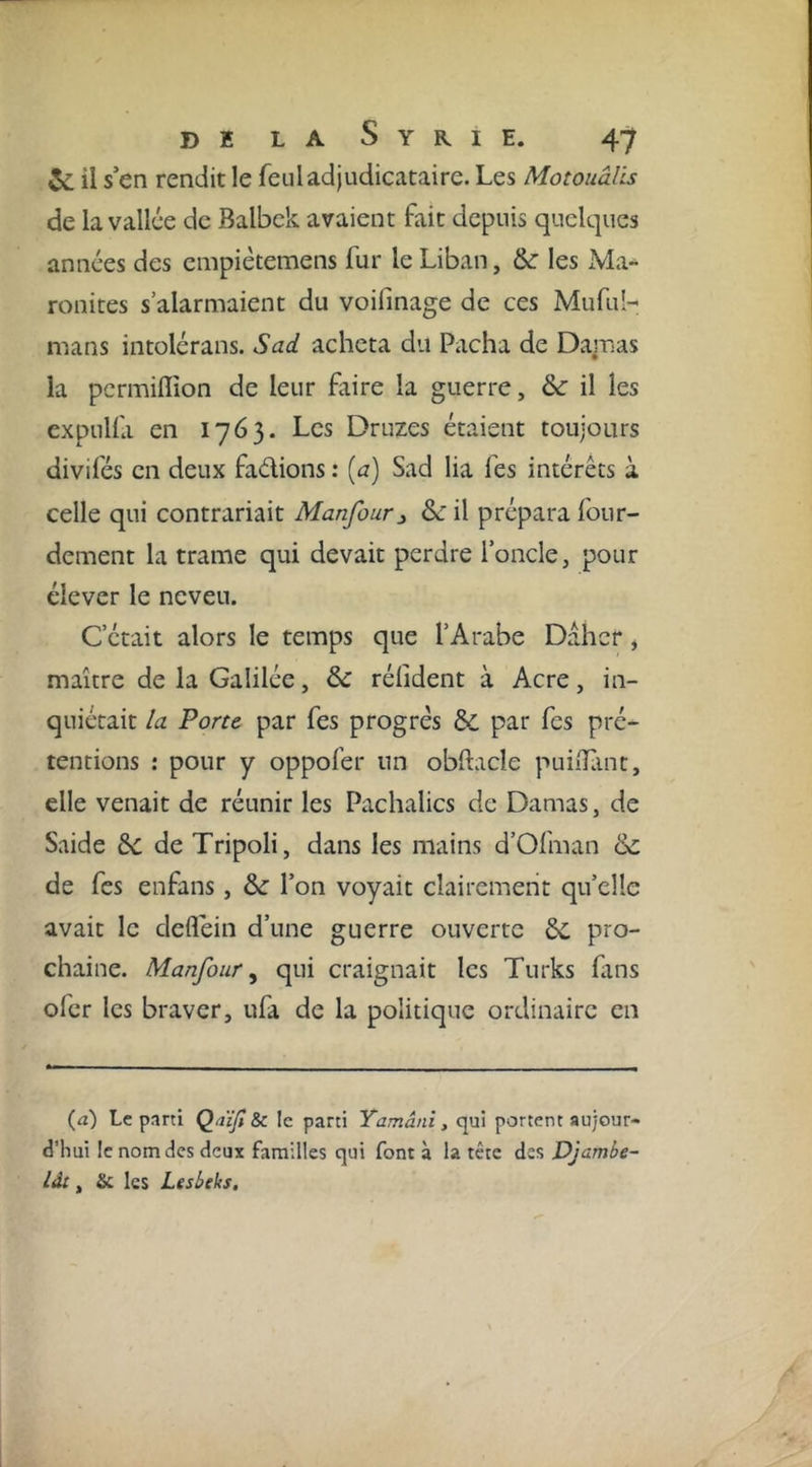 il s’en rendit le feuladjudicataire. Les Motouâlis de la vallée de Balbek avaient fait depuis quelques années des empiètemens fur le Liban, &amp; les Ma- ronites s’alarmaient du voifinage de ces Mufuh mans intolérans. Sad acheta du Pacha de Damas la pcrmiflîon de leur faire la guerre, &amp;: il les expulla en 1763. Les Druzes étaient toujours divifés en deux faélions : [a) Sad lia fes intérêts à celle qui contrariait Manfour:, &amp; il prépara four- dement la trame qui devait perdre l’oncle, pour élever le neveu. C’était alors le temps que l’Arabe Dahcr j maître de la Galilée, de rélîdent à Acre, in- quiétait la Porte par fes progrès &amp; par fes pré- tentions : pour y oppofer un obftacle puilïïint, elle venait de réunir les Pachalics de Damas, de Saide de Tripoli, dans les mains d’Ofman de de fes enfans, de l’on voyait clairement qu’elle avait le defléin d’une guerre ouverte de pro- chaine. Manfour y qui craignait les Turks fans ofer les braver, ufa de la politique ordinaire en (^i) Le parti Qaïjt Sc le parti Yamâni, qui portent aujour- d’hui le nom des deux familles qui font à la tête des Djambe- lât, les Lesbeks,