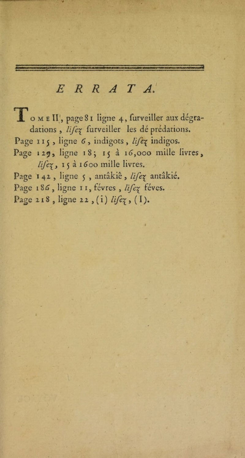 errata: TT O M E ir, page 81 ligne 4, furveiller aux dégra- dations , Ufei furveiller les dé prédations. Page 115 > ligne 6, indigots , lifc\ indigos. Page 125» ligne 18; 15 à i<>,ooo mille livres, 15 à i<joo mille livres. Page I 42 , ligne 5 , antâkiê, antâkié. Page i8i», ligne 11, févres , life'^ fèves. Page 218 , ligne 22 ,(i) lifei, (I). I