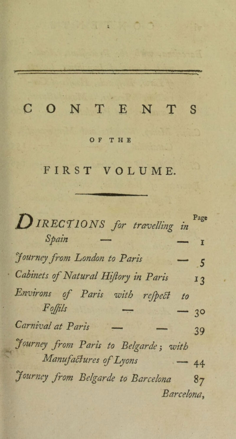 CONTENTS OF THE FIRST VOLUME. Page D IRECTIONS far travelling in Spain — — I journey from London to Paris — ^ • Cabinets of Natural Hiftory in Paris j ^ Environs of Paris with refpedl to Fofjils —— ___ ^ Q Carnival at Paris ' — ^9 Journey from Paris to Belgarde; with Manufadlures of Lyons . — Journey from Belgarde to Barcelona 87 Barcelona^