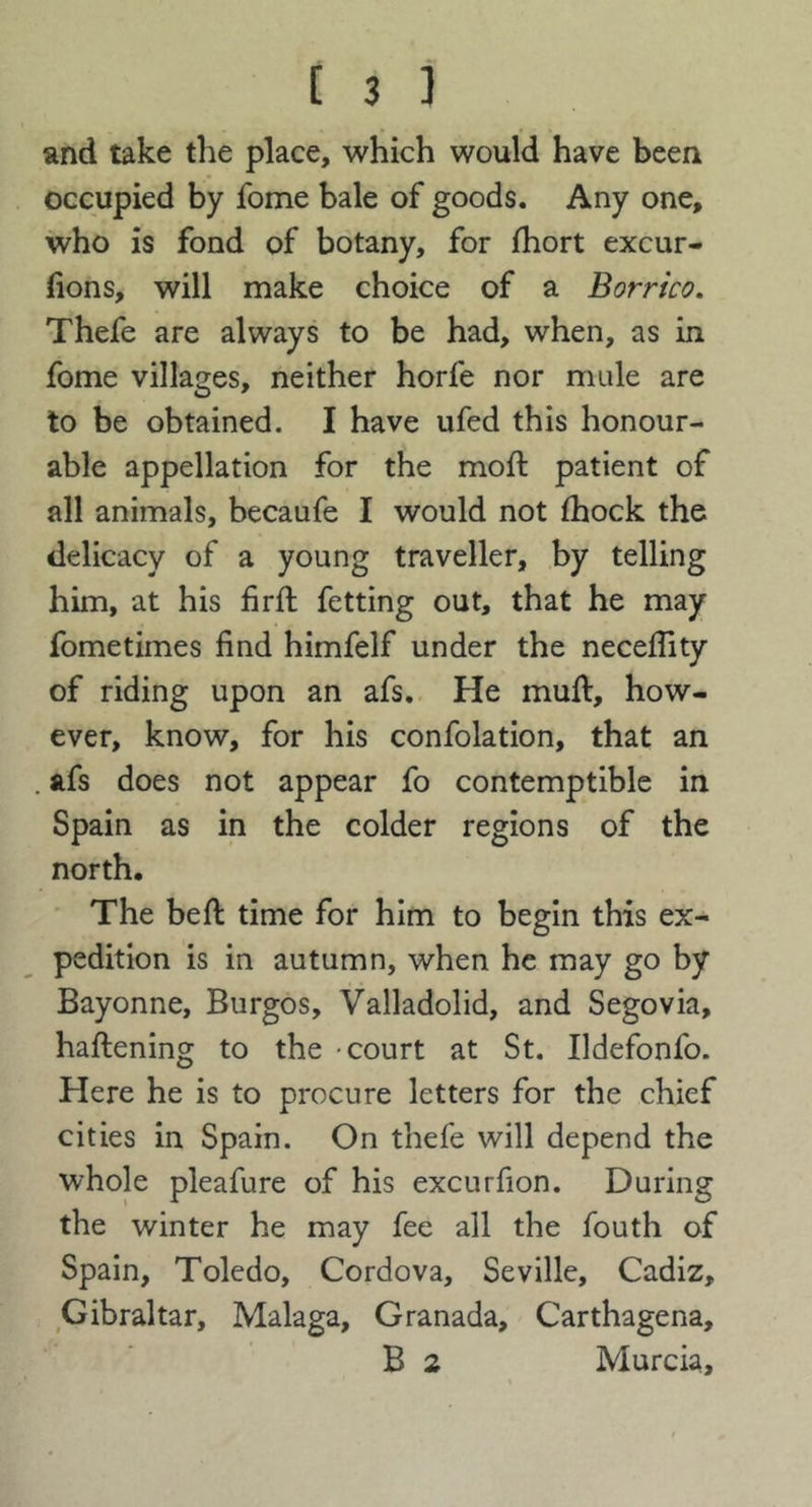 and take the place, which would have been occupied by fome bale of goods. Any one, who is fond of botany, for fhort excur- lions, will make choice of a Borneo, Thefe are always to be had, when, as in fome villages, neither horfe nor mule are to be obtained. I have ufed this honour- able appellation for the mod: patient of all animals, becaufe I would not fhock the delicacy of a young traveller, by telling him, at his firft fetting out, that he may fometimes find himfelf under the neceflity of riding upon an afs. He mull, how- ever, know, for his confolation, that an afs does not appear fo contemptible in Spain as in the colder regions of the north. The bell time for him to begin this ex- pedition is in autumn, when he may go by Bayonne, Burgos, Valladolid, and Segovia, hallening to the -court at St. Ildefonfo. Here he is to procure letters for the chief cities in Spain. On thefe will depend the whole pleafure of his excurfion. During the winter he may fee all the fouth of Spain, Toledo, Cordova, Seville, Cadiz, Gibraltar, Malaga, Granada, Carthagena, B 2 Murcia,