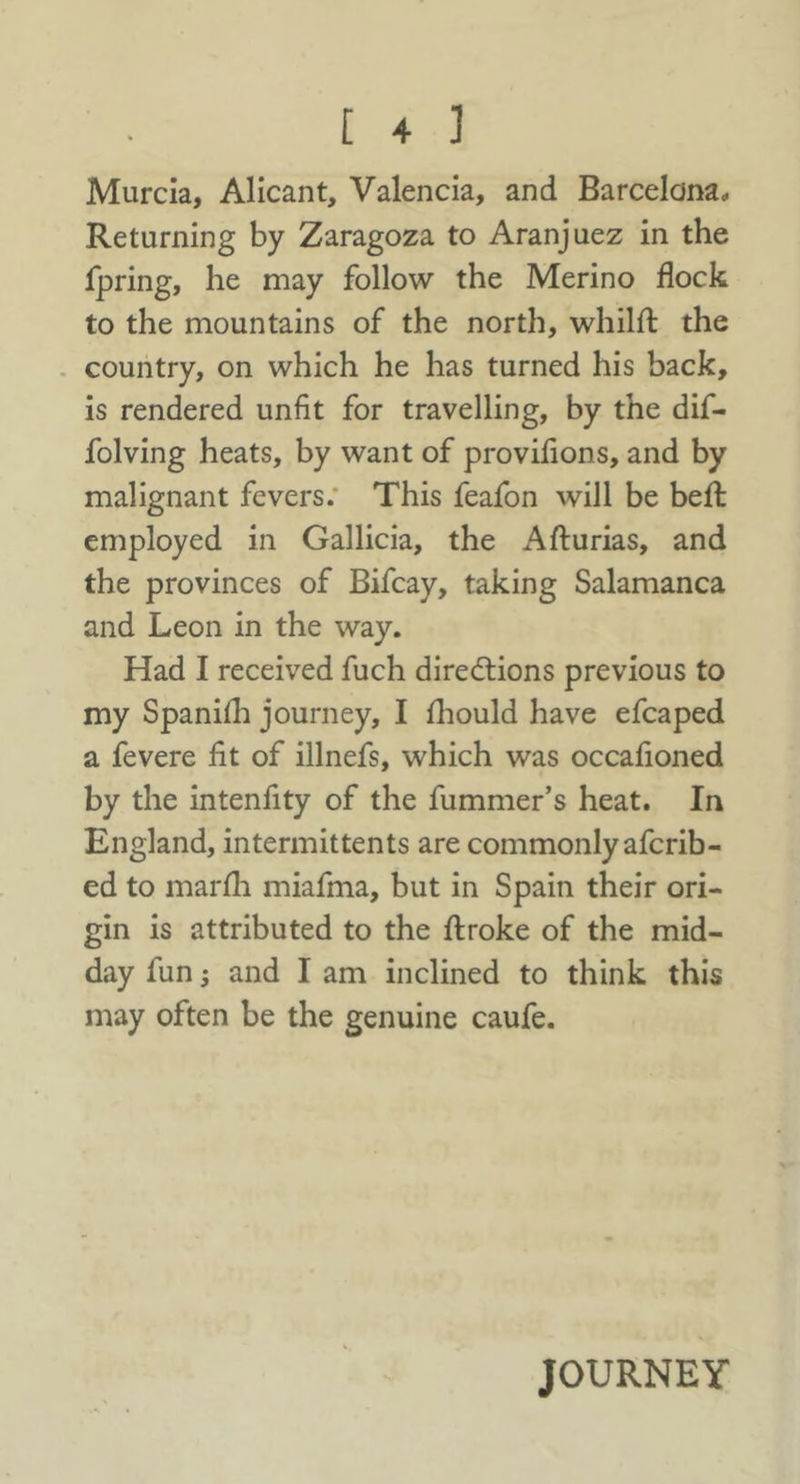 Murcia, Alicant, Valencia, and Barcelona, Returning by Zaragoza to Aranjuez in the fpring, he may follow the Merino flock to the mountains of the north, whilfl: the . country, on which he has turned his back, is rendered unfit for travelling, by the dif- folving heats, by want of provifions, and by malignant fevers.* This feafon will be befl: employed in Gallicia, the Afturias, and the provinces of Bifcay, taking Salamanca and Leon in the way. Had I received fuch diredtions previous to my Spanhh journey, I fliould have efcaped a fevere fit of illnefs, which was occafioned by the intenfity of the fummer’s heat. In England, intermittents are commonly afcrib- ed to marfli miafma, but in Spain their ori- gin is attributed to the flroke of the mid- day fun j and I am inclined to think this may often be the genuine caufe. JOURNEY
