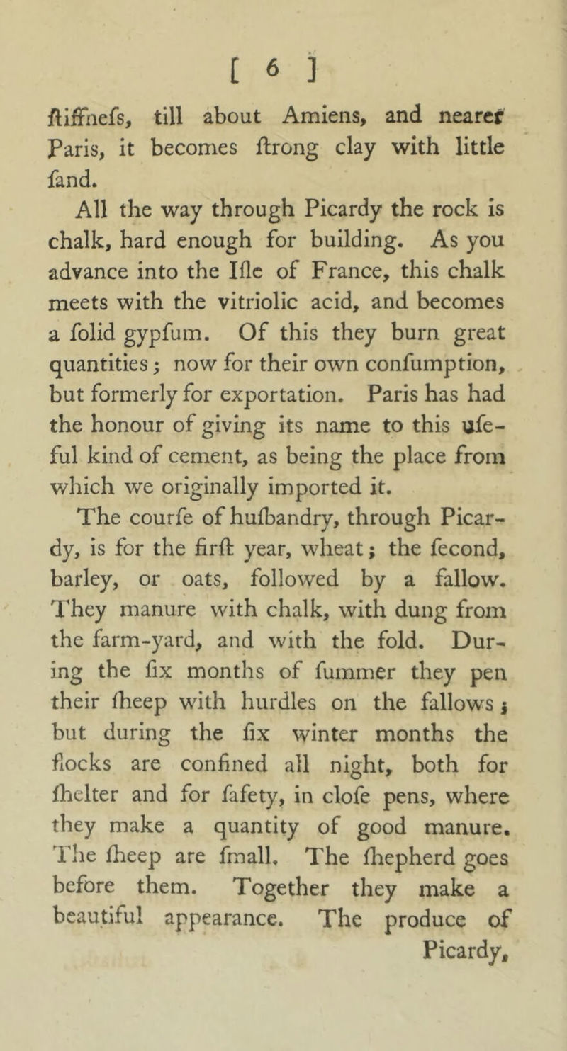 ftifFnefs, till about Amiens, and nearer Paris, it becomes ftrong clay with little fand. All the way through Picardy the rock is chalk, hard enough for building. As you advance into the Iflc of France, this chalk meets with the vitriolic acid, and becomes a folid gypfum. Of this they burn great quantities; now for their own confumption, but formerly for exportation. Paris has had the honour of giving its name to this ofe- ful kind of cement, as being the place from which we originally imported it. The courfe of hufbandry, through Picar- dy, is for the firft year, wheat; the fecond, barley, or oats, followed by a fallow. They manure with chalk, with dung from the farm-yard, and wdth the fold. Dur- ing the fix months of fummer they pen their Iheep with hurdles on the fallows j but during the hx winter months the fiocks are confined all night, both for fhelter and for fafety, in clofe pens, where they make a quantity of good manure. The fheep are fmall. The fliepherd goes before them. Together they make a beautiful appearance. The produce of Picardy,