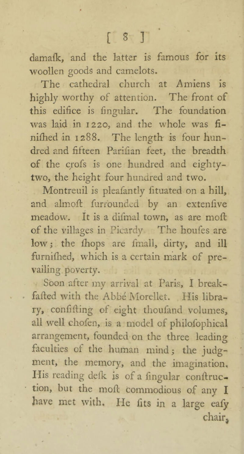 damafk, and the latter is famous for its woollen goods and camelots. The cathedral church at Amiens is highly worthy of attention. The front of this edifice is fingular. The foundation was laid in 1220, and the whole was fi- nifhed in 1288. The length is four hun- dred and fifteen Parifian feet, the breadth of the crofs is one hundred and eighty- two, the height four hundred and two. Montreuil is pleafantly fituated on a hill, and almoft furrounded by an extendve meadow. It is a difmal town, as are mofl of the villages in Picardy The houfes are low; the fhops are fmall, dirty, and ill furniflied, which is a certain mark of pre- vailing poverty. Soon after my arrival at Paris, I break- . faded with the Abbe Morellet. His libra- ry, confiding of eight thoufand volumes, all well chofen, is a model of philofophical arrangement, founded on the three leading faculties of the human mind; the judg- ment, the memory, and the imagination. His reading defk is of a lingular condruc- tion, but the mod commodious of any I have met with. He fits in a large eafy chair.