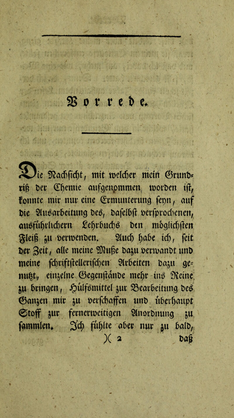 33 p i* r e t> e, 5f?acf)ftd)f, mit ’mefcßer mcirt ©runö« ri^ tief Chemie oufgcnpmmcn, morPcn tjt, fonnte mir nur eine Ermunterung fepn, auf Die Slu^arDeitung beö, DafelDfl uerfprodenen, auöfu^rlid)ern £e^r6ud}ö Dtn m6gfidjten §leii ju öermenten. Siut^ ^a6e id), feit Der Seit, alle meine Situfe Daju uermanDt unD meine fd)rift|lellerifd)en SlrDeiten Daju ge= nu|t., einzelne ©egenjtanDe me^r inP Steine; ju bringen, ^ülfPmittel jut ^Bearbeitung Deg ©anjen mir ju »erfdaffen unD uberf)aupt ©toff Jur ferncrmeitigen StnorDnung ju fammlen. 3'd; füllte aber nur ju balD, X