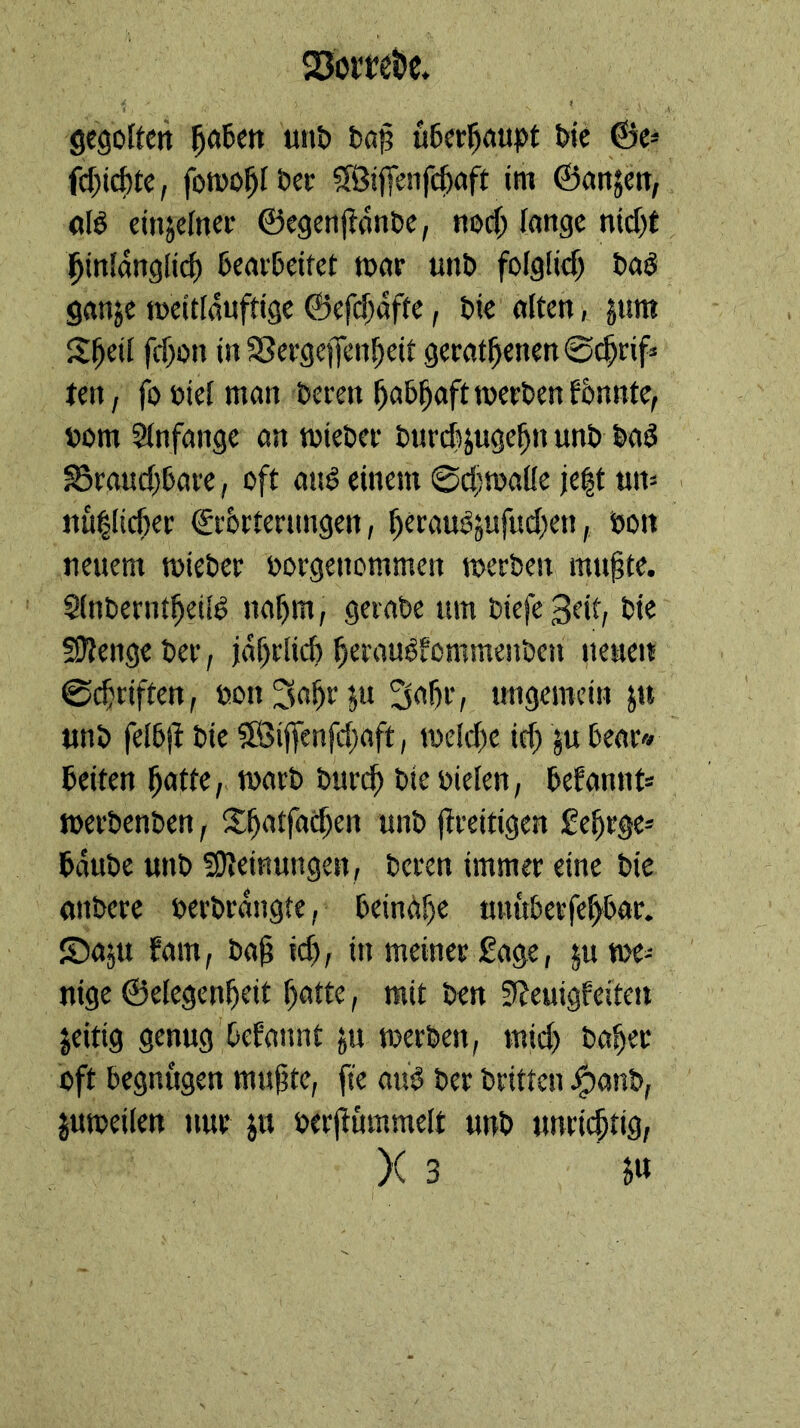 Q3orwt)c. gcgoftcrt 5ö6en unt) fcap u6erl^oupt t»ie ©e^ (d)i^tc, fotDO^Iöec ?Ißi)Tenfc^öft im ©anjett, «tö einzelner ©egcnjion&c, nod; fange md)C ^infang(id) 6caifeitet tnar «n& fofglid) tag ganje tneitfanfttge ©efd)afte, tic aften, jnm S^eif fd)on in SSergeffen^eif gerätsenen ©^rif» ten, foniefman teren »om Sfnfange an tnieter turdHttgfS» S3ra«d)6are, oft ang einem @d;tüaüe je^t ttn- . nullicSer €r6rternngen, Seraugjufud^en, ton neuem toieter torgenommen tnerben muSte. SfnterntSeifg naSm, gerate um tiefe 3etf, tie fSJtengeter, jaSriid) Seraugfommenten netten ©cSriften, ton^oS*^!« ungemein ju «nt fel5|I tie SÖijfenfdtaft, ioeId)e id) ju tear« teiten Sutt«/ wart turt^ tie tiefen, tefannt* mertenten, S^SatfaeSen unt ftreitigen £eSrge= taute unt «Ofeinungen, teren immer eine tie untere tertrangte, tein(!iSe uuitterfeStar. ©a^u fam, taS id), in meiner Sage, ju we- nige ©efegenSeit SntW, mit ten 5?euigfeiten jeitig genug Oefannt ju merten, mid) taSer oft begnügen mu(jte, fte au'g ter triften ^ant, jutteifen nur ju terfiummeft unt unrichtig, )( 3