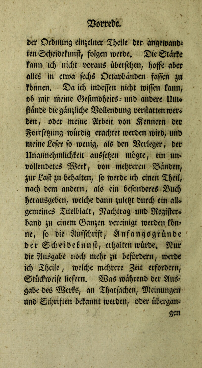 ten Scheivefunft, folgen werde, Die Stärfe alles in etwa ſechs Octavbaͤnden faſſen zu fände die gänzliche Vollendung verftatten wer⸗ den, oder meine Arbeit von Kennern der meine Lefer ſo wenig, als den Verleger, der Unannehmlichkeit ausfegen mögte, ein un- nach dem andern, als ein befonderes Buch die Ausgabe noch mehr zu befördern, werde ‚ich Theile, welche mehrere Zeit erfordern, Stuͤckweiſe liefern. Was während der Aug: — Pa‘