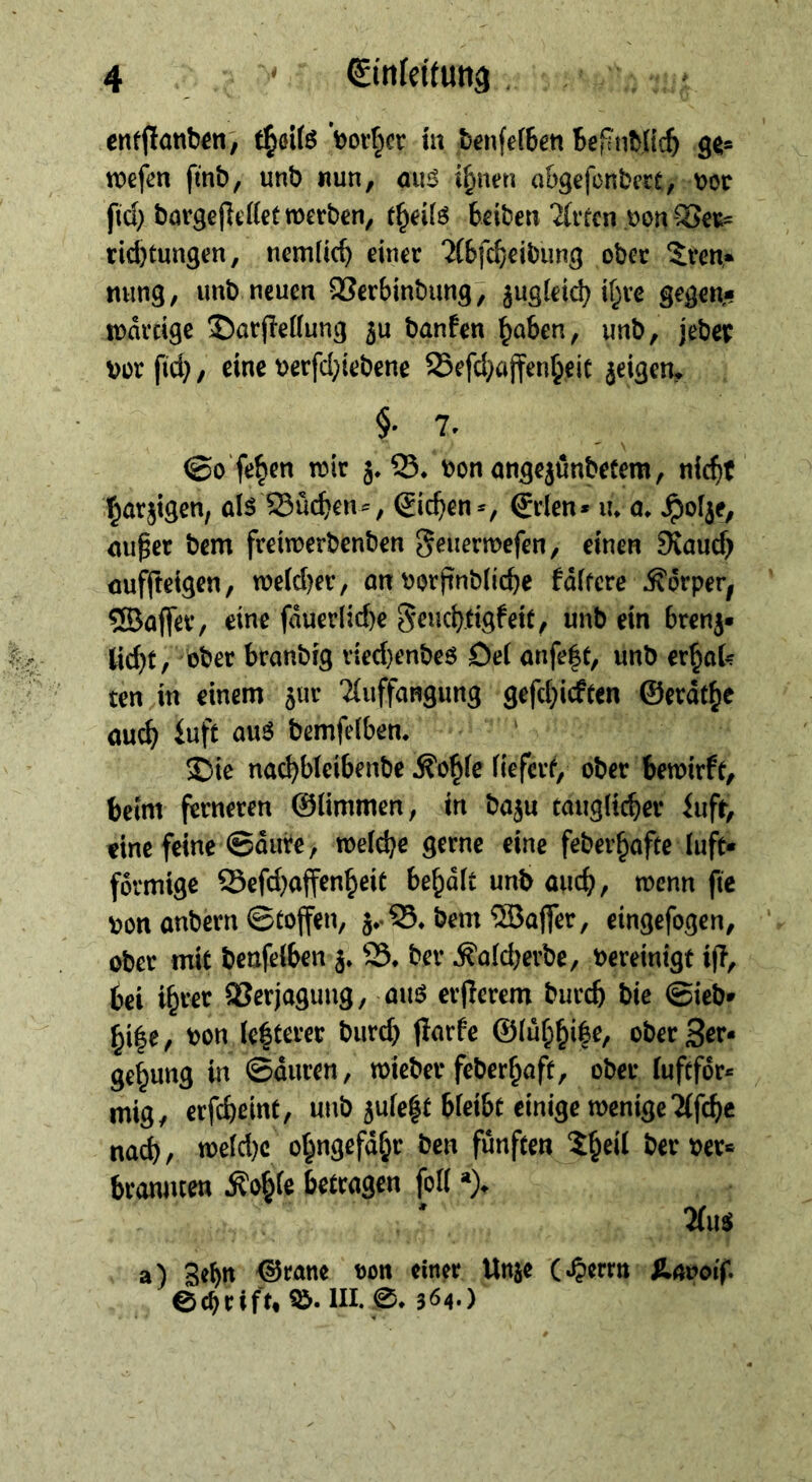 ertfflonb^n, ’bov§cr hx benfefben BefinWic^ öe* wefen finb, unb «un, ouö {^nen a&gefonbect, \>Qt ftd} börge(lc((et werben, beiben 2(rrcn .t)on “^er= rid)tungen, nemlicb einer ?(bfcf)eibung ober 5ren,* ming, unb neuen QSerbinbung; jugieid) if^re gegen* wdreige ®arfle((ung banfen ^aben, unb, jebep vor fid}, eine verfd;iebene 25efd}ajfen^eic jeigen* §• 7. ©o'fe^en wir S. von ongejßnbetem, nic^it l^örjtgen, als Sueben^, (Sieben^ €rlen* lu a. ^oije, au^er bem freiwerbenben geuerwefen, einen JKaueb aufjteigen, we(d)er, an vorjinblicbe fdifere Ädrper^ 5Baflev, eine fduerlid)e S^iicbdgfeit, unb ein brenj* Kd}t, ober branbig r{ed)enbes Dei anfe|t, unb er^aU ten in einem 5111* 2(uffangung gefd^idten ©erdtbe auch iuft aus bemfelben. ‘ 3i)ie naebbieibenbe Äo^ic fiefer^, ober bewirft, beim ferneren ©limmen, in ba5u tauglicher lufr, eine feine ©dure, welche gerne eine feberbafte (uft* förmige ©efd}affenbeit bebdlt unb auch, wenn fic von anbern ©toffen, 5*.S5* bem ®ajfer, cingefogen, ober mit beufelben j» ber Äald)erbe, Vereinigt ijl, bei ibver SJerjaguug, aus erflerem bureb bie ©ieb* bi|e, von (e|terer burd) flarfe ober 3er« ge^ung in ©duren, wieber feberbaff, ober fufefdr« mig, erfebeint, unb 5ule|f bleibt einige wenige Tifcbc nach/ weld)c o^ngefabr ben fünften ber ver« branmen ^oble betragen foll 2(us a) ^ranc von einer Unje (^errn Unooif. ec^rift» III. 364*)