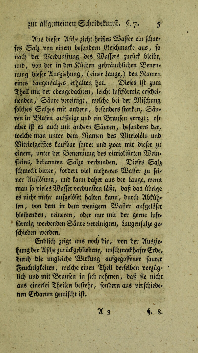 7(ii^ tiefer jte^e ^ei^cö ®ojfer ein fcf)ar* fe$ ©a^ ^on einem befontern ©efcbmacfe auö, fo und) ter ^ertunjlung teö ®offer6 jurüc! bleibt, imb, t>on ter inten 5rud)en gebröuc^lic^'cn 93enen- mmg tiefer'Ku^5ie^ung, (einer iouge,) ten SRamen cineö kiigenfal^eö erhalten f^at* ©iefeö ijl |um 5§eil mit ter ebengetad)ten, leidet luftformig erfc^ei* nenten, ©äure t^ereinigt, mefcbe bei ter 3)nfcbung fold}eö ©al|eö mit nntern, befonterö jlörfen, ©du* ten in 25(ofen nufjleigt unt ein QSroufen erregt j oft nber ifl eß aud) mit entern ©euren, befonterö ter, wel^e men unter tem 97emen teö S?itriol6lö unt QSitriolgeifleö feufbor ^ntet unt jwer mit tiefer ju tinent, unter ter S3encnnung teö t>itriolifirteu ®ein* flein^, bekennten ©e%e t)cvbunten* 35iefeö ©elj fd;medt bitter; fortert t>ic( me^rereö ®affer ju fei* ner Tluflofung, unt !enn te^cr euö ter kuge, wenn men fo meleö ®ejfert)ertunjien lept, tep te5 übrige md)t me§r eufgeldfet gelten fenn, turd) ‘iibfüf^* len, ton tem in tem wenigem ®a(T^ eufgelofet bleibenten, reineren, ober nur mit ter gerne (uft* förmig mertenben ©eure bereinigten, kugenfalje ge* fc^ieten merten* gntfic^ jeigt unö noc^ tie, ton ter Tlu^jte* §ung ter 'Üfe^e jurücfgeblicbene, unfe^merf^efte grte, tur^ tie ungleicbe ®irfung eufgegoffener feurer Seuc^tigfeiten, meld}e einen 5^eU terfelben torjüg* ' lid) unt mit Sreufen in ficb nehmen, te^ fte nid)t euö einerlei 'J^eilen be(Ie^t, fontem onö tevfd}iete* nen örterten gemifc^t ip*