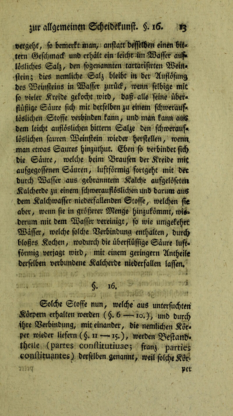 »ergebt, fo $emcrf£ inan, onjlaft iseijlWßin einen Bif«. fern @cfcf)macf unö ec^oit em feicfe^imlSaflcr nii^ loSlicBeS ©afj, fccn fogcnonnten tawarifivtcn 5Beitt«. Jlein; bie« nemlicBc ©aij BfeiBt in ber ^ufldfuna bcö ®einit£ins in ®ajfer jutücf, roenn fcibige mit fo loklcv d^tcibe gcfocBt roirb, bo^-atte feine über«, flöpige ©aure fi^ mit berfcibcn ju einem fcbrocv'anf« Iddlicbcn ©toffe »erbinbcn fann, nnb man fann otö bem (ei^t anfideii^en biftcrn ©aije bcn jy)n)er8Hf« (dslicbcn fauven ®einfiein roieber ^erjlelicn/ wenn, man ctroas ©auves ^injut^ut. Sben fo bevbinbet fic^ bie ©äure, rocidje beim Traufen ber treibe mit aufgcgojfencn ©auren, luftfdvmig foctge^t mit bec burcb ®affer aus gebranntem Äalcb« oufgcidfeten ^alcbcrbc ju einem fd)n)craufids(icbenunb borum aus bem Äaldiroajfer nieberfailenben ©tojfe, roeicben fte ober, wenn fte in gröberer Sleiige binjufommt/ mii» herum mit bem iJßafl'er »ereinigt, fb wie umgefebrC ®d(fer, roelcbe fo(d)e QSerbinbung entbaiten, burt^ bioges ^od)cn, mobur^ bie überpülfige ©dure luft« fdrmig »erjagt roirb, mit einem geringem 'Jintbeiie berfeiben »erbunbene Äaicberbe nieberfaiien iaffen,; §. i6. ' ©oicbe ©toffe nun, mefcbe'aus unterfu(btett Ädrpern erbaiten loerben (§.6 — lo.), unb bureb »bre Serbinbung, miteinanber, bie nemiteben Ädr« per roieber «efcrn(§.ii —15.), werben tbeile (partes conftitutiuae; franj, parties conftituantes) berfeiben genannt, weii foitbe^dti