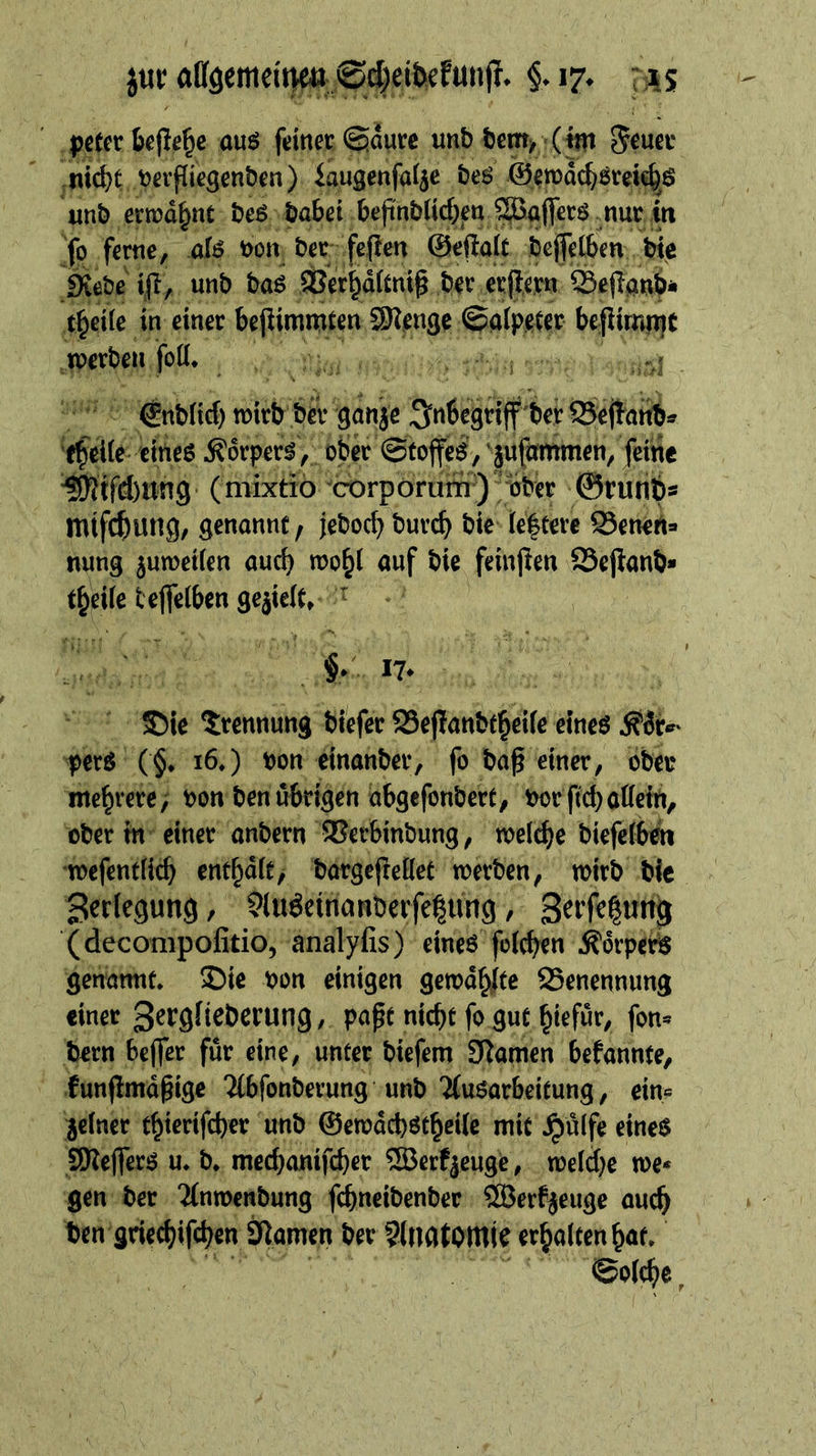 nicht verfliegenden) Saugenfalze des Gepachsreichs und erwaͤhnt des dabei ‚befindlichen, Waſſers nur in se, fa me, als von; der feſten Geſtalt deſſelben die Rede iſt, und das Verhaͤltniß der erſtern Beſtand⸗ theile in einer — — Menge Salpeser — mt  — Erotic wird der ganze nbegef det Sata. (bat) eines Körpers, oder Stoffes, zuſammen, feine Niſchung (mixtio corporum) vᷣber Grund» mifchung, genannt, jedoch Durch die: leßtere Benenz nung zuweilen auch En. auf die feinſten —32 theile Sala —— | | y / Hill 4 RR up Wi u pers ** 16.) von einander, fo daß einer, oder mehrete, ; von’ den übrigen abgeſondert, vor ſich allein, oder in einer andern Verbindung, welche dieſelben Zerlegung , Auseinanderſetzung Zerſetung (deconipofitio, analylıs)- eines’ folchen Körpers genannt. Die von einigen gewählte Benennung einer Zergliederung, paßt nicht ſo gut hiefuͤr, fon- dern beſſer fuͤr eine, unter dieſem Namen bekannte, kunſtmaͤßige Abſonderung und Ausarbeitung, ein⸗ zelner thieriſcher und Gewaͤchstheile mit Hülfe eines Meſſers u. d. mechaniſcher Werkzeuge, welche we- ‚gender. Anwendung ſchneidender Werkzeuge auch den Re Namen der Anatomie kur‘ hat. Solche r