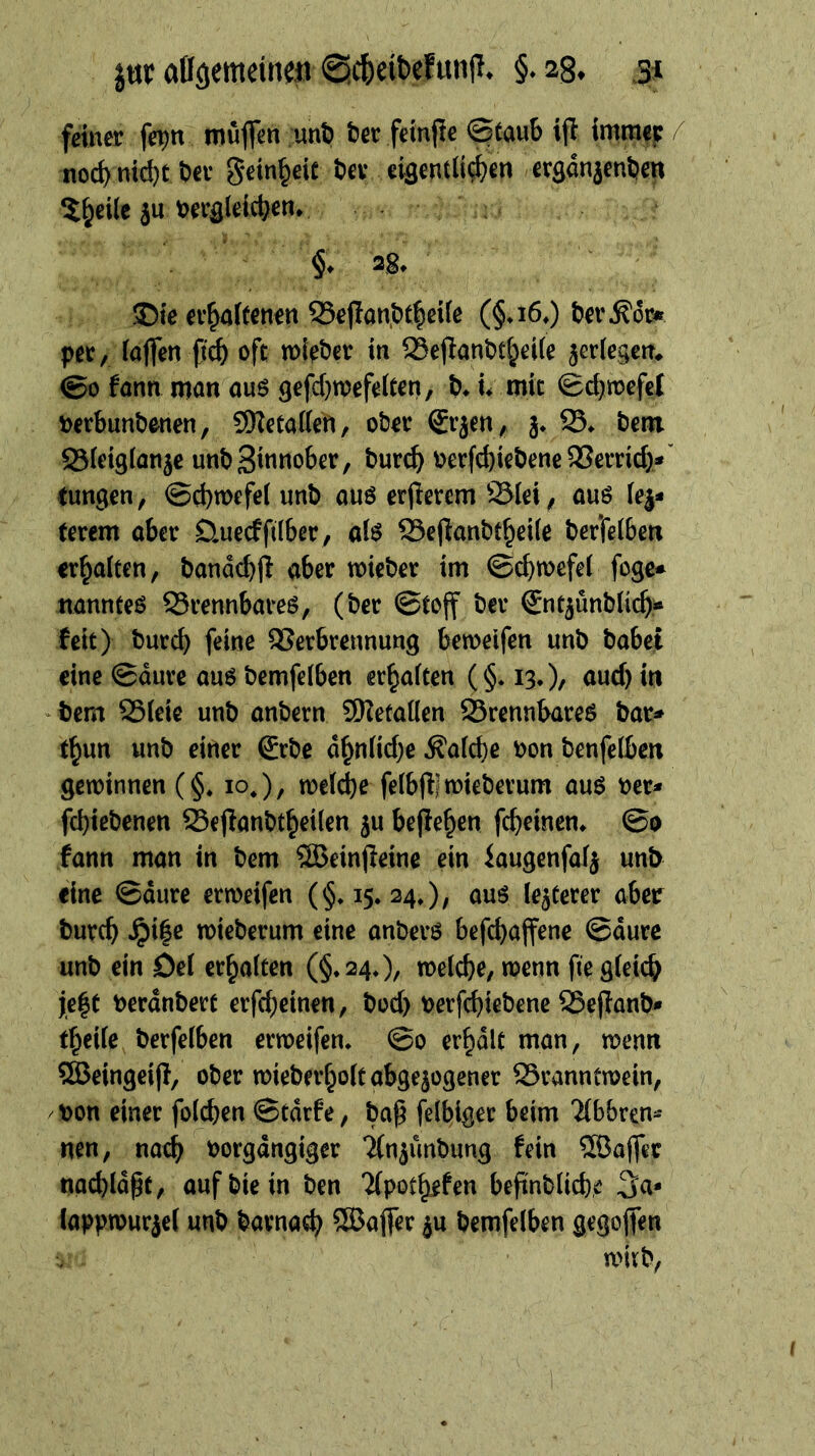 | feiner ſeyn muͤſſen und der feinſte Staub iſt immer / noch nicht der Feinheit der — ergänzenden — * —— a Ad nic ni ch ug yo —* 4 ig ; ., * 2 ro. 4 Ki ” | Die exhaftenen Deſtandiheile (G. 16.) der Kor⸗ —— ſich oft wieder in Beſtandtheile zerlegen. So kann man aus geſchwefelten, d. i. mir Schweſel u) verbundenen, , Metallen, oder Erzen, z. B. dem Bleiglanze und Zinnober, durch verſchiedene Verrich⸗ Pe ; Scywefel und aus erfterem Blei, aus lez⸗ terem aber Duedfilber, als Beftandtheile derfelben erhalten, danächft aber wieder im Schwefel ſoge⸗ manntes Brennbares, (der Stoff der Entzündliche keit); Durch feine Verbrennung beweifen und dabei eine Säure aus demfelben erhalten ($: 13.), auch in dem Bleie und andern Metallen Brennbares dar⸗ thun und einer Erde aͤhnliche Kalche von denſelben gewinnen ($. 10.), welche ſelbſt wiederum aus ver fehiedenen Beſtandtheilen zu beſtehen ſcheinen. So kann man in dem Weinſteine ein Laugenſalz und eine Saͤure erweiſen ($. 15. 24.), aus lezterer aber durch Hitze wiederum eine anders beſchaffene Saͤure und ein Del erhalten ($. 24.), welche, wenn fie gleich jeßt verändert erſcheinen, doc), verſchiedene Beſtand⸗ theile derſelben erweiſen. So erhaͤlt man, wenn Beingeift, oder wiederholt abgezogener Branntwein, ‚von einer folhen Stärfe, daß felbiger beim Abbren- nen, nach vorgängiger Anzuͤndung fein Waller nachläßt, auf die in den Apotheken befindliche Ja lappwurzel und. darnach Waſſer zu bernfelben gegoffen ud wird,