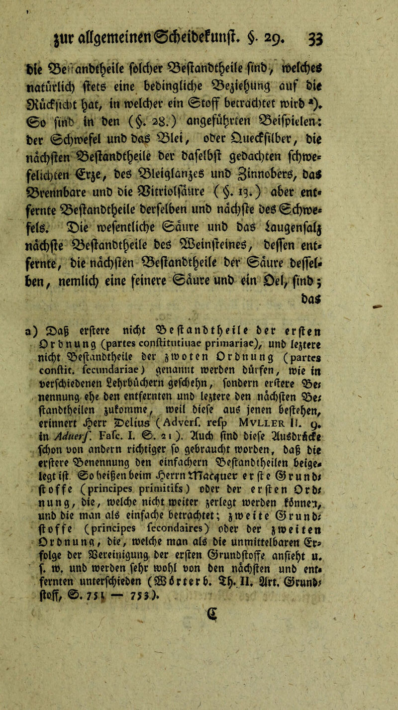 Wc Scrrönbt^eife fö(rf)er ©ejlanbc^dfe ftnb, tt>e(cf)eö tiaturlid) ftecö eine bebingltd)e ©e^tc^Ung öuf bie SXücf)id)t ^at, in welcber ein ©loff becrdd)Cet mirb *)♦ ©0 fint) in ben (§♦ 28.) angeführten 23etfpiden: ber @d)n>efel unbbaß 23lei, ober öuecffdber, bie ndd)(ien S3eflanbthetlc ber bafeibjl gebacbten fchme« felicbten ®rjc, beö ?3let9ian5e6 unb S^f^nober^, ba$ 23rennbare unb bie SJitriolfdure ( §♦ 13*) aber ent* fernte SSepanbtheü^ berfelben unb nod^fle beö ©cbwe* fe(ö* 35ie wefentücbe ©dure unb baö iaugenfaij ndd)jle Q5e(lanbtheiie beö ®einfreineö, bejfen ent* fernte^ bie ndd)(len ®e|lanbthei(e bd ©dure beffeU ben, nemlicb eine feinere ©dure unb ein 0el, finb; ba$ a) 2>a6 crjicre nicht ^eganbtheüe ber erjlen Drbnung (partes conftkutiuae primariae), unb lejtere nicht ^ejlanbtheiU bei* ‘^tootcn Orbnung (partes conftit. icctindariae) genannt werben börfen, wie in nerfchiebenen gehrhüchern gefcf)chn, fonbern ordere 95ef nennung ehe ben entfernten unbJoi^tere ben ndchften ?öe; ftanbtheilen jutomme, weil biefe auö jenen heftehen, erinnert ^^err S^eltus (Aciverf. refp Mvller II g. in Aäuerf. Fafc. I. 0. 21). 3(ucb fiub biefe ^luöbrÄcfe fchon non anbern richtiger fo gehraucl)t worben, ba§ bie erftcre Benennung ben cmfachern ^cjlanbtheilen beige* legt i(t. 00 beigen heim ^errn tnacguer erfte^runbi ftoffe (principes prinütifs) ober ber erjten Orb^ nung, bie, welche md)t weiter ^erlegt werben f6nne:i, unb bie man aB einfache betrachtet; jweite @runb; poffe (principes fecondaires) ober ber JWeiten Orbnung, bie, welche man alö bie unmittelbaren(£r* folge ber $8ereiniguttg ber erften @runbjlo||e anfieht «. f. w, unb werben fehr wohl non ben ndchften unb ent* fernten unterfchieben (S$i5rterb* SIrt, (3vm^f (loff, 0. 75^ — 753)*