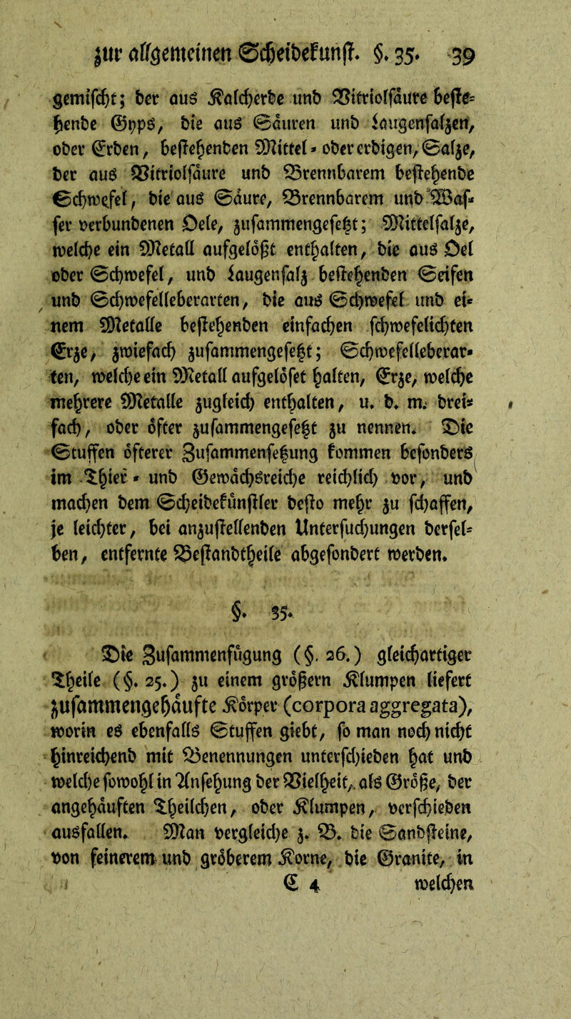 gemifc^t; bet ouö unb 2?itttoffdurß 6ej!e= fienbe ©^pö, bte auö ©duren unb kugcnföfjeni, ober ©rbcn, befle^enben SKttecl» obcrerbtgßn, ©a(je^ bßr au6 ®tfdo(fdure unb 93rennfeavem bepe^^nbe ©cbn^^fet, btc ouö ©dur^, QSrennbörem unb'®af- f(2v Dcrbunbenen De(e, ^uförnmengefelt; SUttetfafje, dn SKetaö nufgefo^t entsaften, bie öüööel ober ©d)mefe(, unb kugenfnf^ befle^mben ©dfen ^ unb ©c^wefdleberoiten, bie cu^ ©cbti^efeE unb eu nem S^etoKe bcfle^enben cinfad^en fc^wefdi^Xcn ®rje> jmiefud) jufommengefelt; ©cbtoefedeberor* fen, meicbe ein SRetoKoufgelofet Fünften, ©rje, weiche mehrere SReCalle jugfeicb enthalten, u, b^ m.- breist fad), ober öfter jufammengefe^t ju nennen* ©tc ©tuffen öfterer 3nfnuinienfe|ung fommen befonberS im ^^ter» unb @emdd)öreid)e reid)(id) oor, unb moc^en bem ©d)eibefünfifer beflo me^r ju fd)affen, je leichter, bei onjufleKenben ttnterfud)ungen berfet^ ben, entfernte 25ejlanbt§die abgefonbert werben* §* SS* ©ie Swfömmenfugung (§. 26.) g(eicf)artiger 5^ei(e (§*25.) ju einem grdpern .^(umpen liefert jufammengel^dufte Körper (corporaaggregata), worin eö ebenfalls ©tujfen giebt, fbman noeb nicht hin^fci^hcnb mit Benennungen unterfd)ieben |at unb wdd)e fowo^l in Tfnfehung ber SSielheit,, aU ©rdge, ber angehduften $^hei(chen, ober jflumpen, t)crfchieben ouöfaüen* ÜRan Perg(eid)e j* B* bie ©anbj^eine, bon feinerem unb grdberem .Korne, bie ©ranite, in © 4 welchen