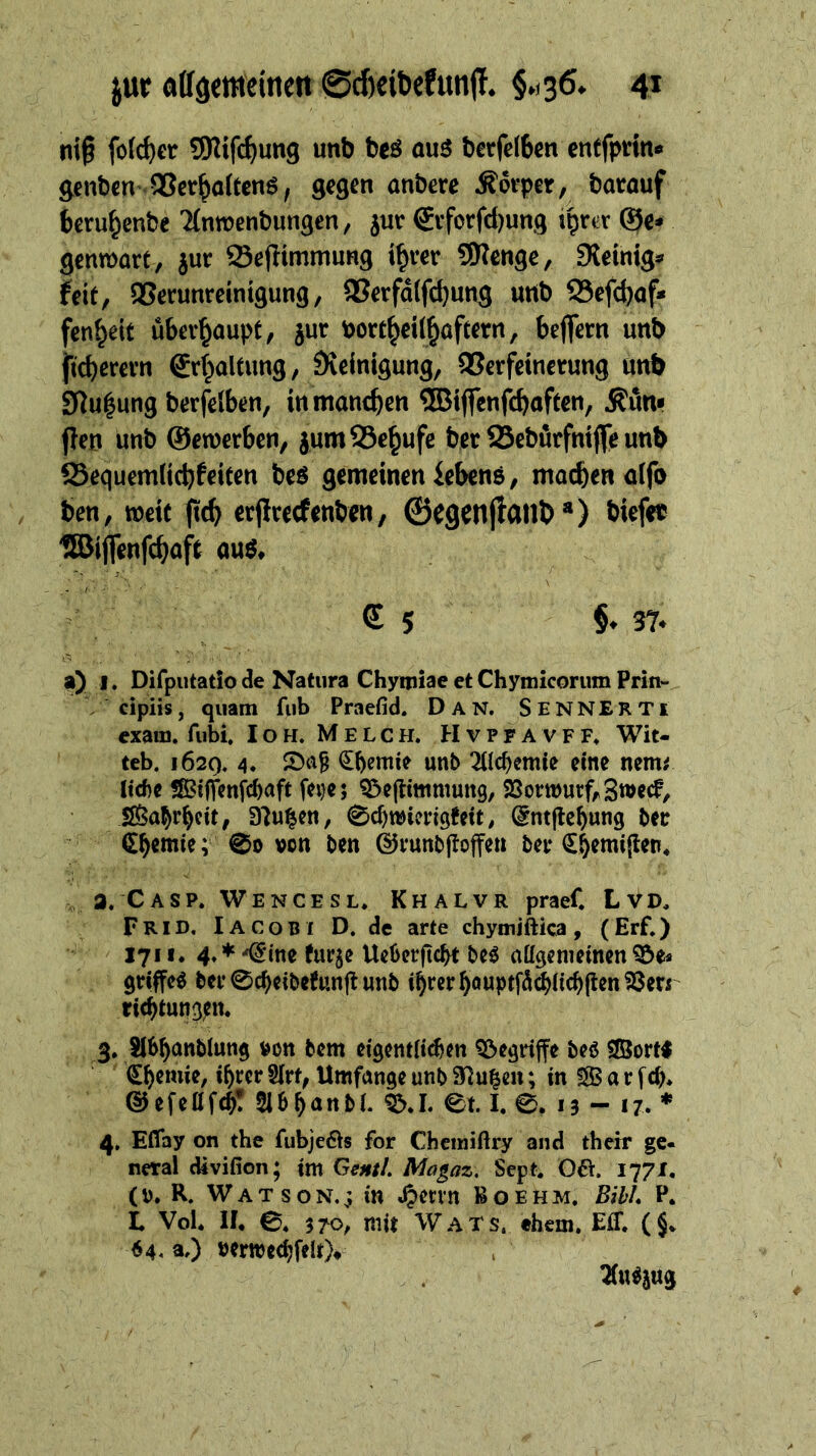 jur «ttgtmeinen ©(^eifcefunj!. §.136. 4* niß folget SKifc^ung unb bts aus betfciben enffpvin« genben QScr^oftenS, gegen anbere Äövper, botauf beru^enbe Ttnroenbungen, jur €i-forfd)ung iprtr @e« genroort, jur Scjlimmung i^ver SKenge, SKetntg» feit, Qßeeunreinigung, a3erfd(fd)ung unb iBefcfeaf« fen^eit ubev^aupt, juc Port^eU^oftern, beflem unb jicberern ßrbaltung, Övelnigung, 93erfeinerung unb 3f}u|ung berfeiben, inmantben ®i(fenfcboften, Äön« ffen unb ©etoetben/ jumSSebufe ber Seburfniffe unb SSeguemItcbfelten bes gemeinen iebens, machen oifo ben, »eit jeeb erfireefenben, ©cgenjlaitb*) bief« 1S^i|fenf(baf( aus. £ 5 §♦ 37* a) I. Difpiitatio de Natura Chyttilae et Chymicorum Prin- cipiis, quam fub Praefid. Dan. Sennerti exam. fubi. I o H. M E L c H. H v p f A v F F. Wit- teb. i62(). 4. unb 2(lc^emie eine nem# lief)« fBifftnfdbaft fei)c; SSomurf^3w«cf, 37u|en, , (intfle^ung bcc @o von ben ©yunbfloffen bn* €§emijton* 3. Ca SP. Wen CE SL. Khalvr praef. Lvd. F RID, IA C o B1 D. de arte chymiftica , ( Erf.) 1711. 4. ♦ (urje Ucbcrjtcbt M nßö^nicmen griffet bot* 0c^cibe{untl unb i^rer §öuptf5(^)(tc^)(lcn 58err rit^tun^jjn. 3. 51b^anblun$ von bem cigcntHi^tn 3ßort4 Chemie, i^rcr SIrt, Umfange unb S^u^cn; in a r feb* ©efcüfc^! Slb^anbl. et. I. 0. 13 - 17. * 4. Eflay on the fubjeös for Chciniftry and tbeir ge* neral cUvifion; tm GentL Ma^az, Sept. 0&, 1771. (V. R. Watson.; in «^enn Boehm. BihL P. I. VoL H, 0. 570, mit Wats. ehem. Eff. (§.. 64. a.) vermec^felt)*