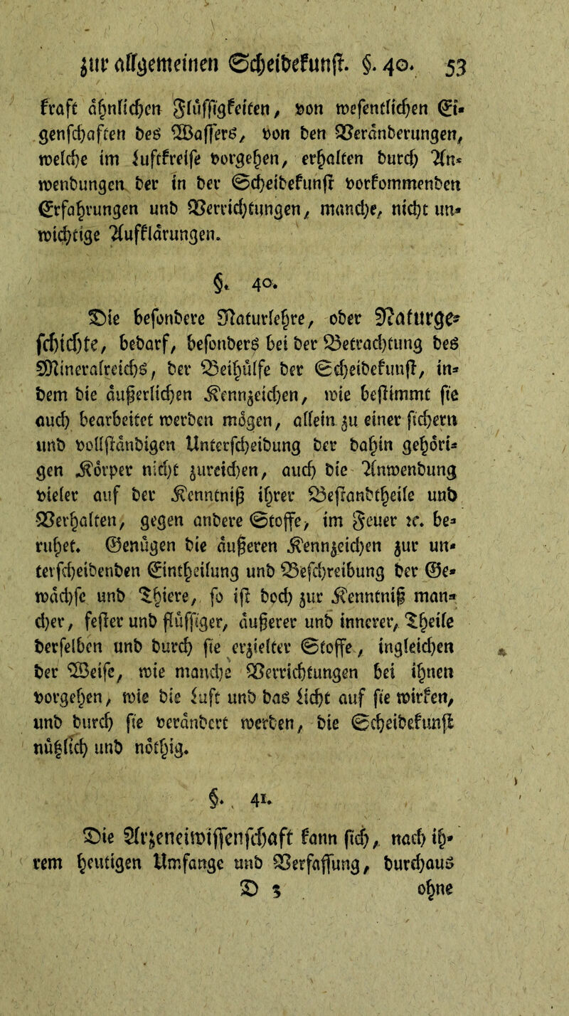frafc d^nfic^m mefentfic^^en ®« genfc^aften tfe$ ®aff^r^/ t)on beti SJcrdnbcrun^en, welche im iuft^rdfe t^or^e^en, erhalten burcf) menbungcn ber tn bev @d}eibefun(i botfommenbm Erfahrungen unb 93errid;üungen; manche, nicht im* n)i{^)tige ?(uffidrungen. §c 40* S)ic befonbere Slaturlehre, ober 5?afur9e^ fchtd)te/ bebarf, befonberö bei ber Setrad)tung beö SKineraireiebö, ber ^eihülfe bet 0cheibefun(l, in* bem bie duperlichen ^enn5eid)en, ane bejlimmt ftc ouch bearbeitet aerben mögen, aifein ju einer fiebern imb ooUfldnbigen Unterfebeibung bet bahin gehdri* gen Körper nid)t 5iireid)en, auch bie ?{ntüenbung \)ie(et auf bet Äenntni^ ihrer 23ejranbtheife unb SSerhaifen, gegen anbere ©tojfe> im geuet tc. be* ruhet* ©enügen bie duferen ^enn^eid}en jur un* terfd}eibenbcn Einthedung unb S5efd}reibung ber @e* n)dd)fc unb boeb ^ur Äenntnip man» d)er, fejler unb fiüffiger, äußerer unb innerer, 5hede berfelbcn unb bureb fie erjieiter ©toffe , ingleicben ber ‘SJeifc, mie mand]2 2?erricbtungen bei ihnen borgehen, aie bis iuft unb baö liebt auf fie toirfen, unb bureb fie berdnbert toerben, bie ©^eibefunjl nü|(tcb unb ndthig* §*. 41- Sbie 2(r;encimij]jenfcbaft fann fid}, naeb th* rem h^^digen Umfange unb 9Serfa|fung, burebuu^ ® 5 ohne
