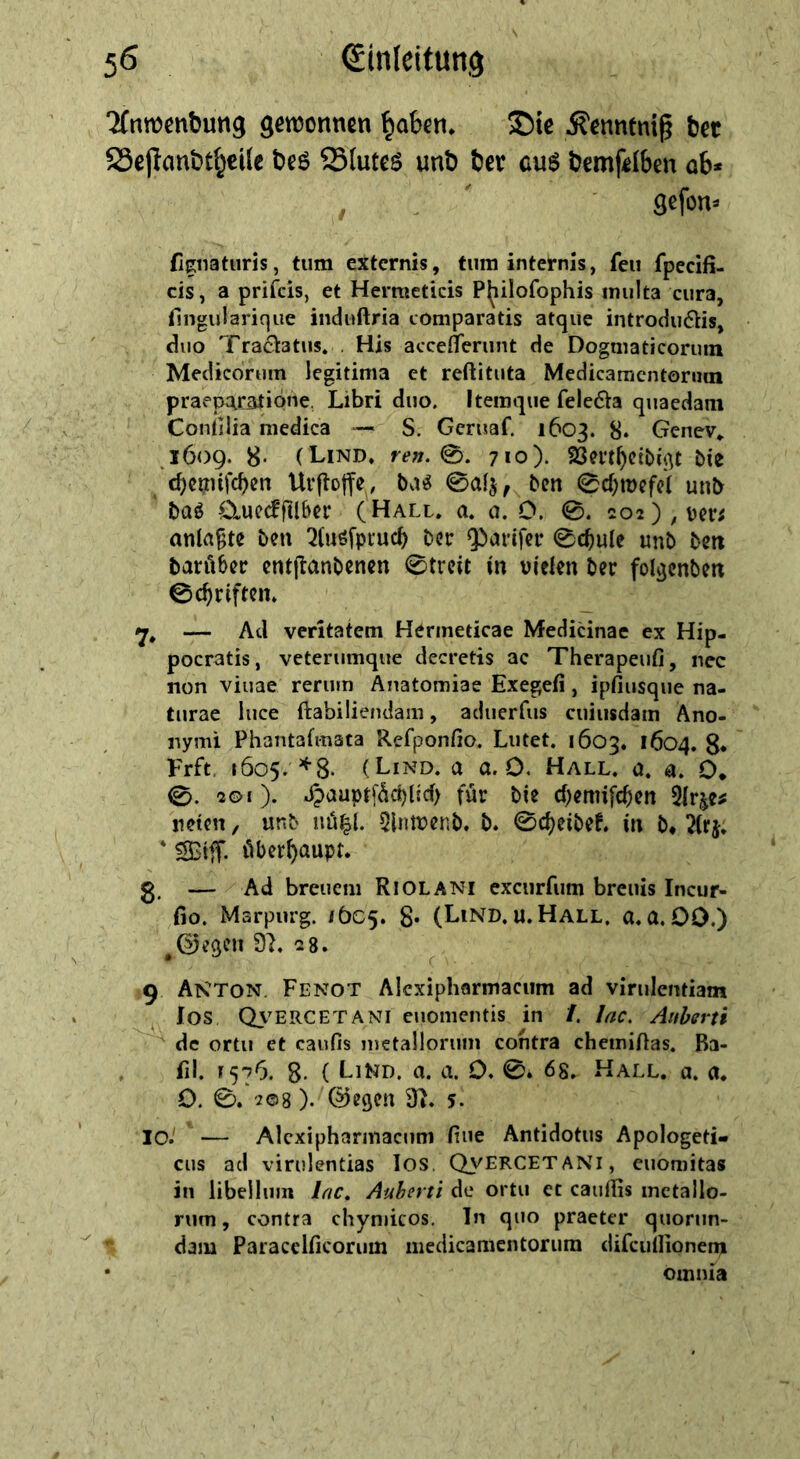 ^nwcnbutig geroonnen ^abfti. ®ie ^enntnig 6et 58ejtanöt§ci(e bcs Slutcs unö fccr cus ljcmf«I6cn 06« , . 9cfon» fignaturis, tum externis, tum internis, feu fpecifi- cis, a prifeis, et Hermeticis P(iilofophis iniilta cura, fingularique iiiduftria comparatis atque introdu6lis, duo Traä:atus. . His acceflerunt de Dogniaticorum Medicoruin legitima et reftituta Medicaraentonun praepc^ratiöue. Libri duo. Itemque feleöa quaedani Conlilia medica S. Gcruaf. 1603. 8* Genev» ,1609. 8* (Lind, re». 0. 710). 23m^ctbi^t bie c^cijtnfcben Urftoffe, ben 0d;it)cfc( unb baö O^uedfilber (Hall. a. 0. 0. 0. 202),ber; anla^tc ^(uöfptucb bcc Q!»arifei* 0c^ule unb bcti baröbcc cntjlanbcncn 0trcit in vielen ber folgcnben 0c^riftcn, — Ad veritatem Hermeticae Medicinae ex Hip- pocratis, veterumque decretis ac Therapeufi, nec non viuae rerutn Anatomiae Exegefi, ipfiusque na- turae luce ftabiliendam, aduerfus cuiiisdam Ano- nymi Pliantafmata Refponfio. Lutet. 1603, 1604. g. Frft. 1605. ^8- (Lind, a a. 0. Hall. a. a. O. 0. 2©i). Jjauptf^d)Ud> für bie d^emifc^cn 5{r^e^ neten, unb iiü|l. 5lntvenb. b. 0d)eibeL in b» ^(rj. ' SStfT- überhaupt. ■ g. — Ad breucni Riolani excurfum breuis Incur- fio. Marpurg. /bC5. 8* (Lind. u.Hall. a.a. OD.) ^0cqen 9L 28. ^9 Anton Fenot Alcxipharmacum ad virulentiam los Cb^ERCETANl euomeiitis in /. lac. Anherti ' de ortu et caiifis nietalloruin contra cheiniftas. Ba- fil. ^576. 8- { LiKD. a. a. 0. 0. 68. Hall. a. n. 0. 0. 208). ©egen 9L 5. 10.' ^— Alcxipharmacum fine Antidotus Apologeti- ciis ad virulentias los. QyERCETANi, euoniitas in libellum Inc, Auherti de ortu ec cauflis inctallo- riim, contra chyniicos. Tn quo praeter quorun- dam Paracclficorum medicamentorura difcullionem omnia