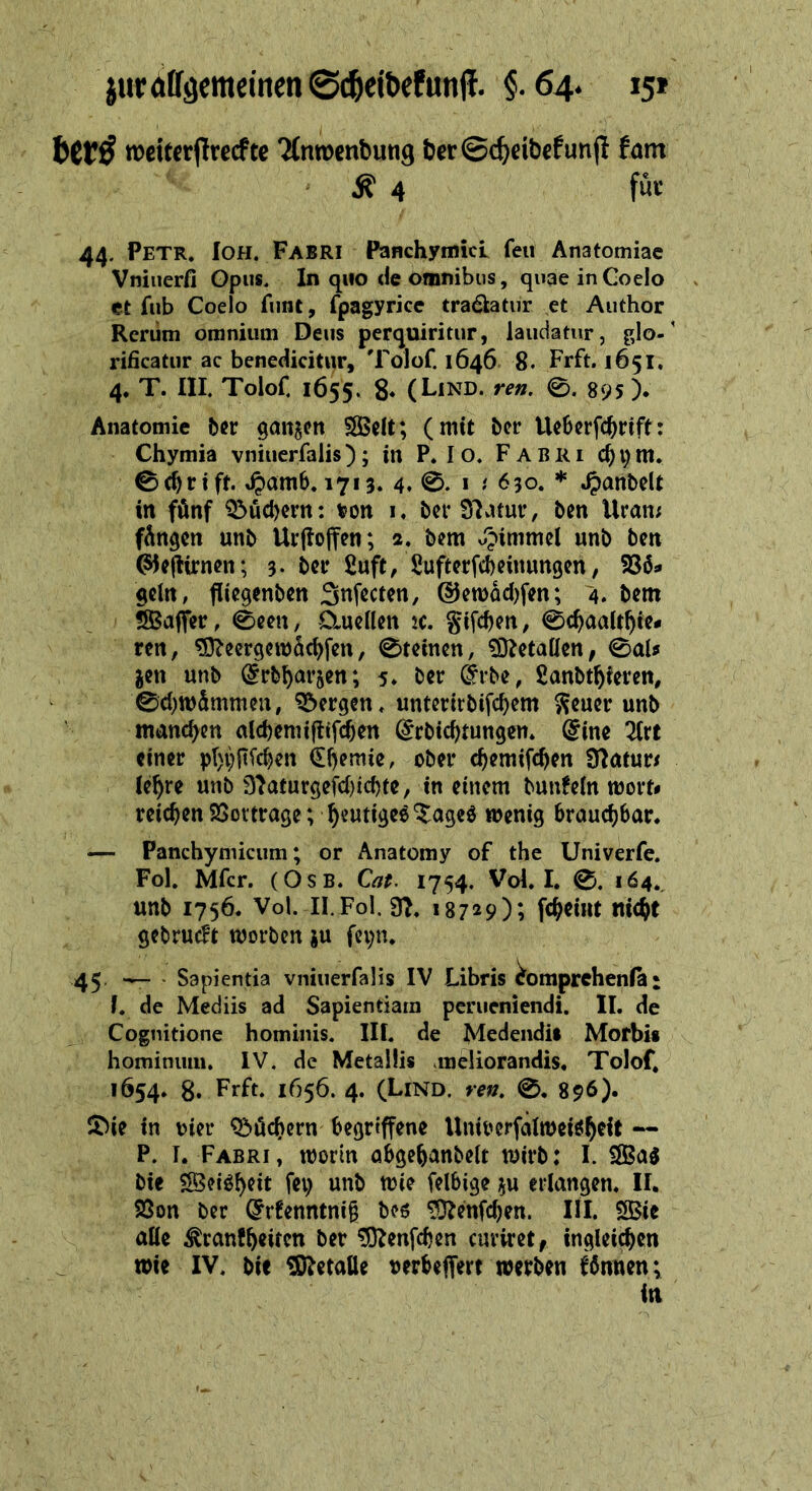 — weiterſtrechte Anwendung der Scheidekunſt kam 4 Can für 44. PETR. Ioh. FAsrı Panchymici feu Anatomiae Vniuerfi Opus. In quo de omnibus, quae in Coelo et fub Coelo funt, (pagyrice eradkatuir ‚et Author Rerum omnium Deus perguiritur, laudatur, glo- rificatur ac benedicitur, “Tolof. 1646. 8. Fıft. 1651. 4. T. IH, Tolof, 1655. 8. (LinD. ren. ©. 895). Anatomie der ganzen Welt; (mit der Weberfchrift: - Chymia vniuerfalis) ; in P.Io. FABrRı dym Schrift. Hamb. 1713. 4. ©. ı : 630. * Handelt in fünf Büchern: von ı, der Natur, den Uran: fängen und Urftoffen; 2. dem Himmel und den Geſtirnen; 3. der Luft, Rufterfcheinungen , Voͤ⸗ geln, fliegenden Inſecten, Gewaͤchſen; 4. dem Woaſſer, Seen, Quellen ꝛc. Fiſchen, Schaalthie⸗ xen, Meergewaͤchſen, Steinen, Metallen, Sal⸗ zen und Erdharzen; 5, der Side, Landthieren, Schwimmen, Bergen. unterirdifchem Feuer und. manchen aldhemiftifhen Erdichtungen. Eine Art einer phofiichen Chemie, oder chemifhen Naturs . lehre und Naturgeichichte, in einem dunfeln wort, reichen Vortrage; heutiges Tages wenig brauchbar. — Panchymicum; or Anatomy of the Univerfe. Fol. Mfer. (OsB. Cat. 1754. Vol.L ©. 164. und 1756. Vol. -Il.Fol. 9}, 18729); Ipaeint ed | aa worden zu ſeyn. 45. — : Sapientia vniuerſalis IV Libris ERRIOE I. de Mediis ad Sapientiam perueniendi. II. de Cognitione hominis. II. de Medendis Morbis hominum, IV. de Metallis meliorandis, Tolof, 1654. 8. Frft. 1656. 4. (LIND. ren. ©. 896). Die in vier Büchern- begriffene Univerfalweisheit -- P. I. FABRı, worin abgehandelt wird; I. Was . die Weisheit fey und tie felbige zu erlangen, II, Bon der Grfenntnig des Menfchen. II Wie alle Krankheiten der Menfchen curiret, ingleichen \ wie IV. die Metalle verbeflere werden können; in