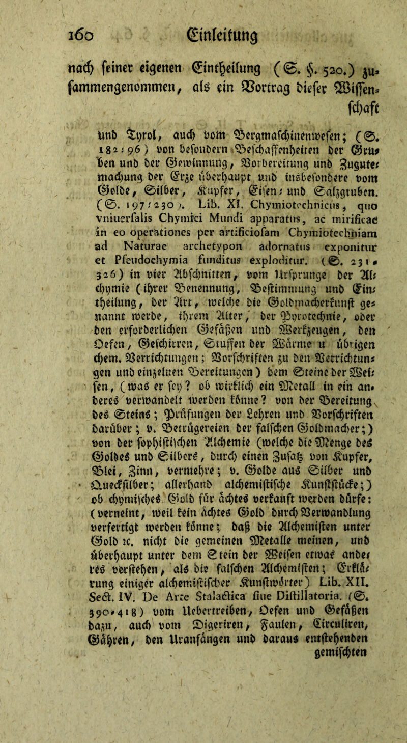 nad) feiner eigenen: Eintheilung ( S. $.520,) zu fammengenommen, als ein Vortrag diefer Wiflen- ſchaft „und Tyrol, auch vom Bergmaſchinenweſen; (SG. 182:96) von beſondern Beſchaffenheiten der Gru⸗ ben und der Gewinnung, Vorbereitung und Zugutes machung der, Erze überhaupt, und insbejondere vom Golde, Silber, Kupfer, Eiien: und Salzgruben. (©. 197:230,., Lib. XI. Chymiotechnichs, quo vniuerfalis Chymfei Mundi apparatus, ac mirificae in eo operationes per artificiofam Chymibteckhiam ad Naturae archetypon . adornatus exponitur et Pfeudochymia funditus exploditur· (S. 231» 326) in vier Abſchnitten, vom Urſprunge der Al: hymie (ihrer Benennung, Beftimmung und Ein: theilung, der Art, welche. die Goldmacherkunft ges nanne werde, ihrem Alter, der Pyrotechnie, oder den erforderlichen Gefäßen und Werkzeugen, den Defen, Geſchirren, Stuffen der Waͤrme u übrigen chem. Verrichtungen ; VBorfchriften zu den Verrichtun⸗ gen und einzelnen Bereitungen) dem Steine der Wei⸗ fen, (was er fey? od wirklid) ein Metall in ein an deres verwandelt werden fönne? von der Bereitung des Steind ; Prüfungen der Lehren und Vorfchriften darüber ; 9. Betruͤgereien der falfchen Goldmacher;) von der fophiftiichen Aichemie (welche die Menge des Goldes und Silbers, durch einen Zuſatz von Kupfer, Blei, Zinn, vermehre; v. Golde aus Silber und Queckſilber; allerhand alchemiſtiſche Kunſtſtuͤcke;) ob chymiſches Gold für aͤchtes verkauft werden dürfe: ‚ (verneint, weil kein aͤchtes Gold durch Verwandlung verfertigt werden könnez daß die Alchemiften unter Gold ꝛc. nicht die gemeinen Metalle meinen, und überhaupt unter dem Stein der Weifen etivae andes res vorftehen, als Die falfchen Alchemiſten; Erklaͤ⸗ rung einiger alchemiſtiſcher Kunſtwoͤrter) Lib. XII. Se&amp;. IV. De Arte Stalactica fine Diſtillatoria (&amp;, 390°418) vom Webertreiben, Defen und Gefäßen dazu, auch vom Digeriren, Faulen, Circuliren, Gaͤhren, den Uranfaͤngen und daraus entſtehenden | ! gemiſchten