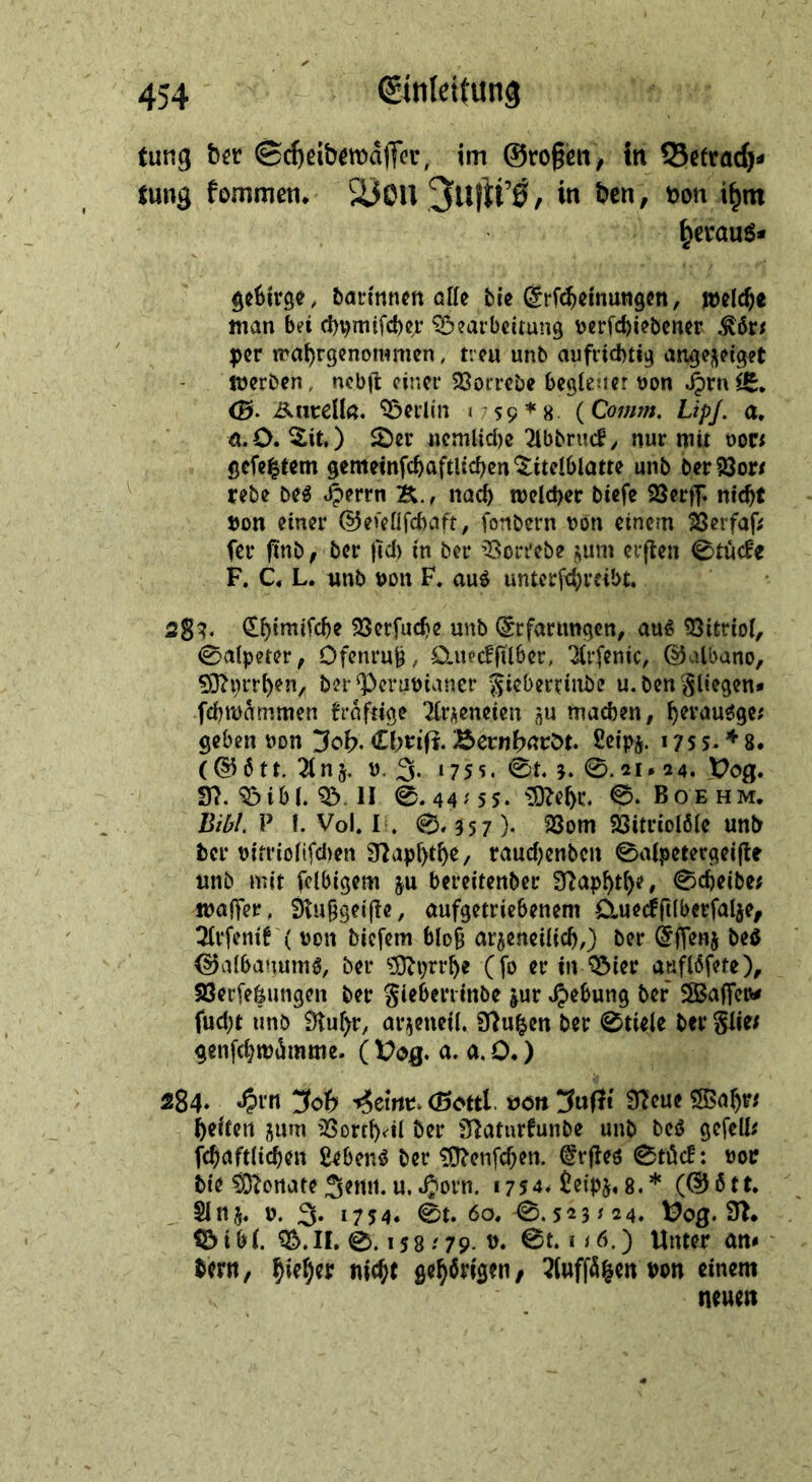 tung ©^ßib^mdffer, tm @ro§ßtt^ in 53ctrad}^ tung fommem äiOU in ben, m\ i^m ^erauö* batinncn alle tic ^^(^emungen, loelcfte man bei d)vmifd)c;: Bearbeitung V)erfd)iebener per irabrgenommen, treu unb aufrichtig angej\eiget foerben, ncb|1: einer 23orrebe begiener uon ^rn^, <B- Äuceüö. Berlin i S9*8 (Comm. LipJ. a* ö.O. ^it.) $Der nemUd)e 2lbbnicf^ nur mit oon gefeitem gemeinfchaftUchen'^itelblatte unb berSJor/ rebe be^ .^errn K./ nach melcher btefe SSerff. nicht »on einer @efenfd)aft, fonbern uon einem 23erfaff fer ftnb f ber )td) in ber Borrebe jum erjten 0tucfe F. C« L. unb ijon F. au^ unterfcht’fi’'>£» 2g?. SSerfuche unb (Stfarimgcn, au^ 33itrioi, 0alpeter, Ofenru^, öiuecffilber, ‘^(rfenic, ©albano, 50?i)rrhen, ber Betunianer Si^^>trriiibe u. ben'^liegen* fd)mdmmen fraftige '^{ri^eneieu iju machen, geben non 3ob. <Lbtiß. Bernbßtröt. Seips. 17s5> ♦ 8. (§^6tt. 2inj. u. 3* »755. 0t. j. 0.21# 24. X?og. Bibi. B. II 0.44'5 5. üOZehc. 0. Boehm. Bilf/. P f. Vol. 1 . 0.357). 23om SSitriolöle unb her t)in’iolifd)en S^aphthe, raud)enbcn 0alpetetgei(te unb mit fclbigem ju bereitenber S^aphth?» 0cheibe; malfer, 9tu§gei|te, aufgetriebenem ü.uecfri(berfalje, 3(rfeni! ( non biefem blo9 ar^eneilich,) ber beö ^albanumö, ber ?9tptrhe (fo er in Bier anflöfete), tßerfe|ungen ber gieberrinbe |ur .^ebung ber SlBaffcu# fud)t unb ^uhr, arjeneil. 9}u|en ber 0tiele ber glie/ genfehmiJmme. ( Üog. a. a. 0.) 284. ^oh -»iemt* (Sottl üönÜJufIt Sl'eueSßahn heitert jum 'Borrh^^il ber iHaturfunbe unb beiJ gefeilt fchaftli(hen ßeben^ ber ?0?enfchen. @rjleö 0tüc!: noi? bie $3^ortate Senn, u, Jjorn. 1754. iJeipj. 8.* (®btt, Sin5. n. 3. 1754. 0t. 60,0.523^24. in* Bibi. B.n, 0.15879. t). 0t. i<6,) Unter an< bern, bisher nicht gehörigen/ 3luffö|en m einem neuen