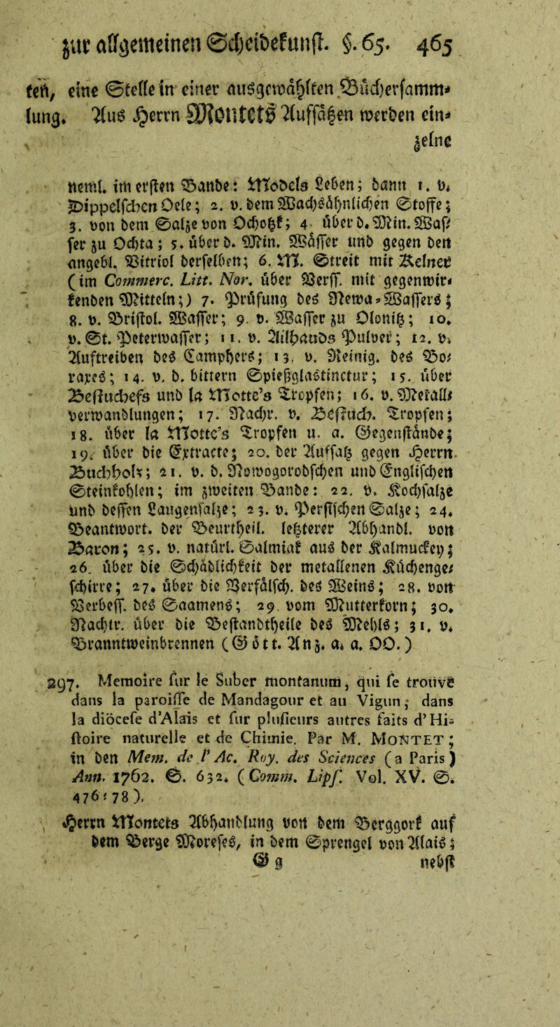 (crt, eine 0te((ein einer nu09cma^ffen,S3rid)erfamm< Jung* ?(u6 ^errn SHOlltCtI '2(uffd|en merken ein^ jeJne nctttL ttn erj^en ^anbe: tttoDcia Seben; bann t. ü* ^ippelfcben Ode; 2. d. bem ^ad^^ö^nlicfjen 0to|fe; 3. V)on bem 0algeüon Oebo^f; 4^ öbcrb.^itt.SBaf/ feeju Oebta; 5. über b* 3BölT^r imb gegen Den nn^ebl^ Vitriol berfelben; ö. XXt, 0treit mit l^clnct (im Commerc, Litt. Nor. ö6er QSerff. mit gegentrir« fenben ^iittein;) 7* Q^rufung beö 9)ema äöajTer^; 8. ü. 3^rijIoi. SBajter; 9 t). 1SBctf]er ju OConi^; 10* V. 0t $»etema|Ter; 11. b. 2h'!J?rtuö5 ^>uioee; t2. t?-. '2(uftr€iben M ^ampberö; 13. ü. Dieinig. beö rajce^; 14. b. bittern 0pie§glaöt{rtctur; 15. über ^eflitcbefö unb U l'Hotte’s Stopfen; 16. p.'3}?el'aU# Permanblungen; 17. Slacbr. P, befind?, tropfen; 18. iiber l« tnottc’s tropfen u. a. dJcgcaflättbe; 19, über bie ^xtracte; 20. ber Tluifafj gegen .^errrt. ^{xchboU*, 21. p. b. äiotpogorobfeben unb (fnglifd)eit 0teinfoblen; im ^mciten ^^anbe: 22. p. ^od)fa(5e imb bejfen Saugenfal^e; 23. p, <per(tfcbert0alje; 24, ?ÖeanttPoit. bei* ^eurtbeii. ie^terer 3(bbanbi. Pon ^aton; 25. p. natörl. 0aimiae au^ ber ^aimucfepi 26. über bie 0cbübiicb!eit bei* metaKenen ^ücbengc/ fd)irre; 27, über bie SSerfülfeb. beö SBeinö; 28. Port' 5SerbejT. be^ 0aamen^; 29. pom ^utterforn; 30* g^aebtr. über bie ^eflanbtbeüe beö tO^ebiö; 31, p* Q^ranntipcinbrennen (© 6tt. 2Jtts* a* a. 00.) 2^7. Memoire Air le Suber montanutii, qiu fe trouvö dans la paroifTe de Mandagour et au Vigun, dans la diöcefe d’Alais et für pluficiirs autres faits d’His ftoire naturelle et de Chiinie, Par M. MoNTET ; in ben Mem. de V Ac. Roy. des Sciences (a Paris) Antt. 1762. 0. 632* (Comm. Lipf. Vol. XV. 0* 476<78). , iTtontets 2Jbbutibiutig Port bem ^erggor! auf bem Q^erge ÜO?orefe^, in bem 0pvengel pon2i(aB$ ^ g nebp