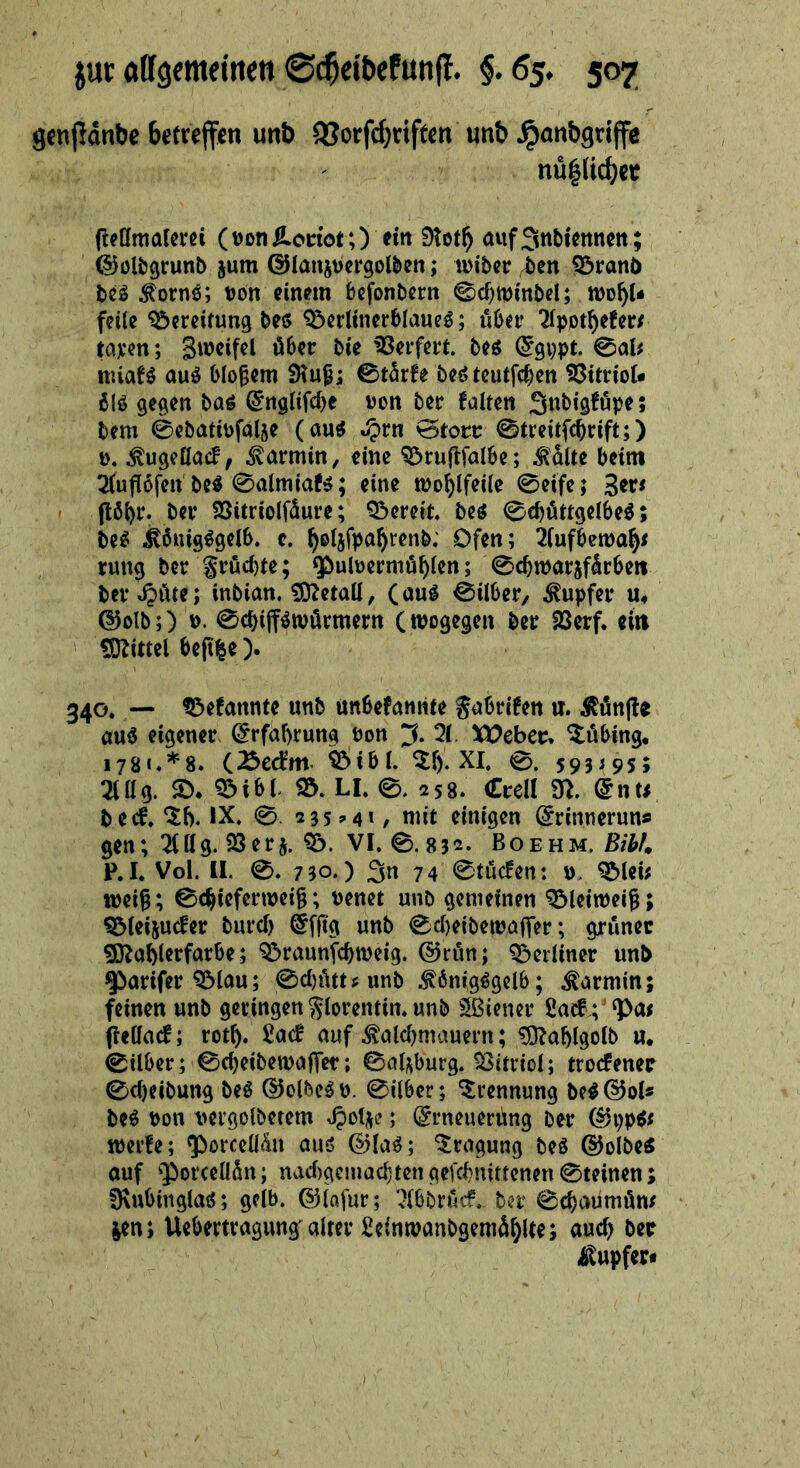 gcnflanöe betreffen unb 9Jorfd;riften unb ^anbgriffe nü|licbee (lellmalcra (tJonlLodor,) fi« 9tot^ aiifSttbkitncit ; (^Jültjgrunb jum ©lans^ergolben; wtber ^en Q3ranb ^ornö; tjon einpin befonbern ©c^mmbel; wo^U f?i(e Bereifung beö Q3crUncr6Iaucö; über ^pot^efer/ tcirm; Geifert. M (Jgppt. 0aU miaH auö bloßem 0t5rfe bcö tcutfi^cn SJItriot« blö gegen baö ^‘nglifcbc »on ber falten Snbigföpe; bem 0ebatit)fal5e (au^ ^rn @toct: 0treitfcbrift;) ü« ^ugefiaef, Karmin, eine ^niflfalbe; MUe beim 3(uü6fen M 0almiaf^; eine tDo^lfeile 0eife; (tö^r. ber SSitriolfüure; Q3ereit be^ 0cböttgeibe^; be^ ^önig^gelb. c. ^eijfpa^renb; Ofen; 2fufben)a^< rung ber gröd)te; $)ulüerniü^(en; 0cbn)ar5fürbe» bev ^üte; inbian. £0ZetaU, (auö 0iiber/ Tupfer u# @olb;) 0cbifföwörmertt (wogegen ber SSerf. eilt tOlittel beft|c). 340. — ^efannte unb unbefanrite gabrifen ir. Äünfte auö eigener @rfaf)rung Pon ;3. 2(. XOebec, ^öbing, i78«**8. (Äecfm. ^ibl. ^f). XI. 0. 593^95; 2lttg. Sb* ^ibb Sö. LI. 0. 258. (EreU 9>. @nu beef.IX. 0. 23sM»/ mit einigen örinneruns gen; 2(l(g. SSerj. Q!). VI. 0.832. Boehm. P.I. Vol. II. 0. 730.) 3n 74 0tücfen: », QMeb wei^; 0c^ieferwei^; venet unb gemeinen ^leiweig; ^(eijuefer burd) @f|tg unb 0d)eibewaffer; grüner 9}^abi^rförbe; 9&raunfcbweig. @rün; Q^eidiner unb ^arifer ^lau; 0d)ütt^unb .^önigögclb; Karmin; feinen unb geringen glorentin. unb Sßiener 2acf; jlelfacf; rot^. ßaef auf ^aldjmauern; ^ablgolb u* 0ilber; 0d)eibewa|Ter; 0al;iburg. Vitriol; troefener 0d)eibung M ©olbe^p. 0über; Trennung be^@ol« be^ pon t>ergolbetem ; (grneuerüng ber (3\)pit werfe; ^borccUün auö 0(a^; Tragung M ©olbe« auf 'PotcellSn; nad)gcmacbtengefcbnittenen0teinen; fKubinglatS; gelb, ©iafur; ‘Xbbrinf. ber 0cbaumüm jen; Uebertragung aiter ficinwanbgemü^lte; auch ber i^upfer*