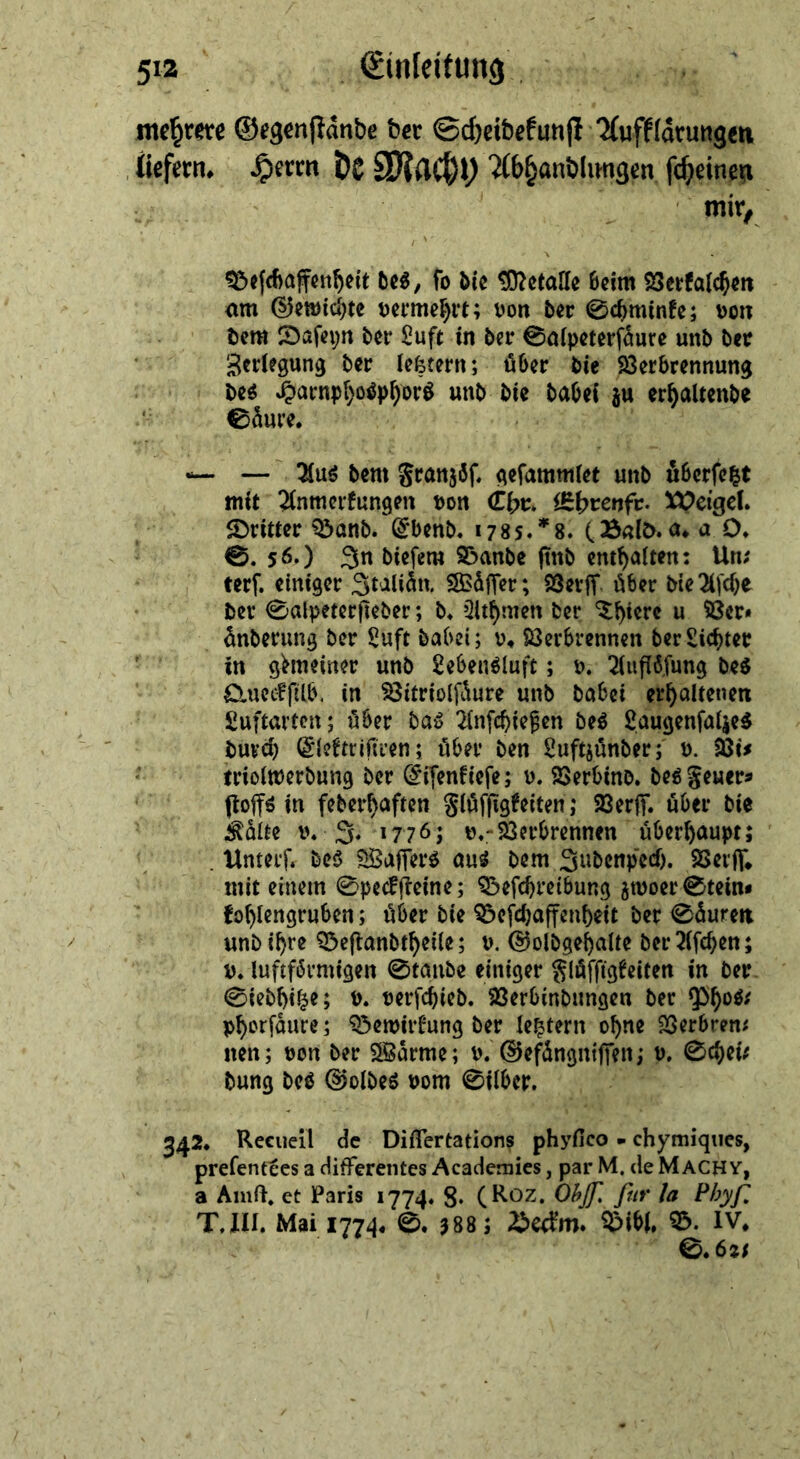 Si ———— ng Zare —— Gegenſtaͤnde der ———— Xuffläu Aten, Dr De Machy Abhandlungen fi ſcheinen mir, —⸗ Beſchaffenheit des, * die Metalle beim Berkalchen am Gewichte vermehrt; von der Schminke; von dem Dafeyn der Luft in der Salpeterfäure und der Zerlegung der letztern; über die Verbrennung = — und om —5 — zu erhaltende ur RN —— Aus dem Franzoͤſ. —— J uͤberſetzt m Anmerkungen von Chr. Ehrenfr. Weigel. Dritter Band. Ebend. 1785.*8. (Bald. a. a O. ©. 56.) In dieſem Bande find enthalten: Un: terf. einiger Italiaͤn, Waͤſſer; Verſſ über die Aſche der Salpeterfieder; d. Ahmen der Thiere u. Ver— änderung der Luft dabei; v. Verbrennen der Lichter J in gemeiner und Lebensluft; v. Auflöfur su. Queckſilb in BVitrioffäure und dabei erh. Luftarten; über das Anſchießen des Laugenſalzes durch Gtektrifiven; über den Luftzuͤnder; v. Bis i triolmerdung der Eifenfiefe; v. Verbind. des Feuer⸗ ftoffs in federhaften Fluͤſſigkeiten; Verſſ. uͤber die Kälte v. J. 17765 v. Verbrennen überhaupt; Unterſ. des Waſſers aus dem Judenpech. Verſſ. mit einem Speckſteine; Beſchreibung zwoer Stein⸗ kohlengruben; uͤber die Beſchaffenheit der Saͤuren und ihre Beſtandtheile; v. Goldgehalte der Aſchen; v. luftfoͤrmigen Stande einiger Fluͤſſigkeiten in der Siedhitze; ©. verſchied. Verbindungen der Phos⸗ phorſaͤure; Bewirkung der letztern ohne Verbren⸗ nen; von der Wärme; v. Gefängniffen; ; 9 wei:  dung des Sowe⸗ vom Silber. 342. Recueil Ger Differtationg phyheo chymiques, | prefenttes a differentes Academies, par M. deMachv, a Anıft, et Paris 1774. 8. (Roz. Ob. für la Phyſ T, Il, Mai 1774. ©. 3885 Beckm. Bibl. “= * * 2625